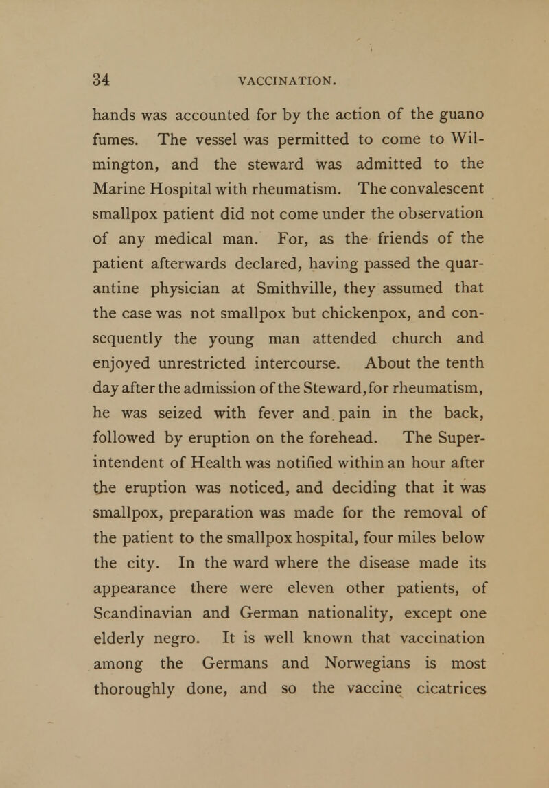 hands was accounted for by the action of the guano fumes. The vessel was permitted to come to Wil- mington, and the steward was admitted to the Marine Hospital with rheumatism. The convalescent smallpox patient did not come under the observation of any medical man. For, as the friends of the patient afterwards declared, having passed the quar- antine physician at Smithville, they assumed that the case was not smallpox but chickenpox, and con- sequently the young man attended church and enjoyed unrestricted intercourse. About the tenth day after the admission of the Steward, for rheumatism, he was seized with fever and pain in the back, followed by eruption on the forehead. The Super- intendent of Health was notified within an hour after the eruption was noticed, and deciding that it was smallpox, preparation was made for the removal of the patient to the smallpox hospital, four miles below the city. In the ward where the disease made its appearance there were eleven other patients, of Scandinavian and German nationality, except one elderly negro. It is well known that vaccination among the Germans and Norwegians is most thoroughly done, and so the vaccine cicatrices