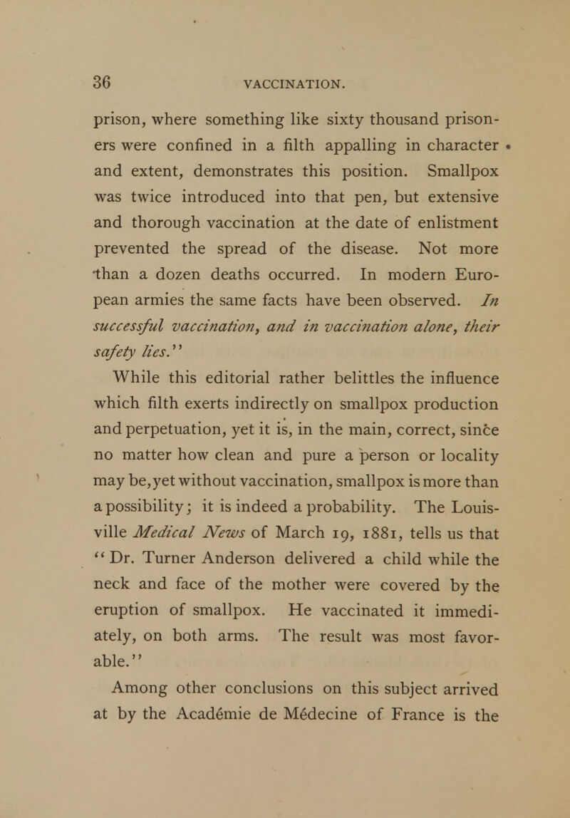 prison, where something like sixty thousand prison- ers were confined in a filth appalling in character • and extent, demonstrates this position. Smallpox was twice introduced into that pen, but extensive and thorough vaccination at the date of enlistment prevented the spread of the disease. Not more •than a dozen deaths occurred. In modern Euro- pean armies the same facts have been observed. In successful vaccination, and in vaccination alone, their safety lies.'''' While this editorial rather belittles the influence which filth exerts indirectly on smallpox production and perpetuation, yet it is, in the main, correct, since no matter how clean and pure a person or locality may be,yet without vaccination, smallpox is more than a possibility; it is indeed a probability. The Louis- ville Medical News of March 19, 1881, tells us that  Dr. Turner Anderson delivered a child while the neck and face of the mother were covered by the eruption of smallpox. He vaccinated it immedi- ately, on both arms. The result was most favor- able. Among other conclusions on this subject arrived at by the Academie de Medecine of France is the