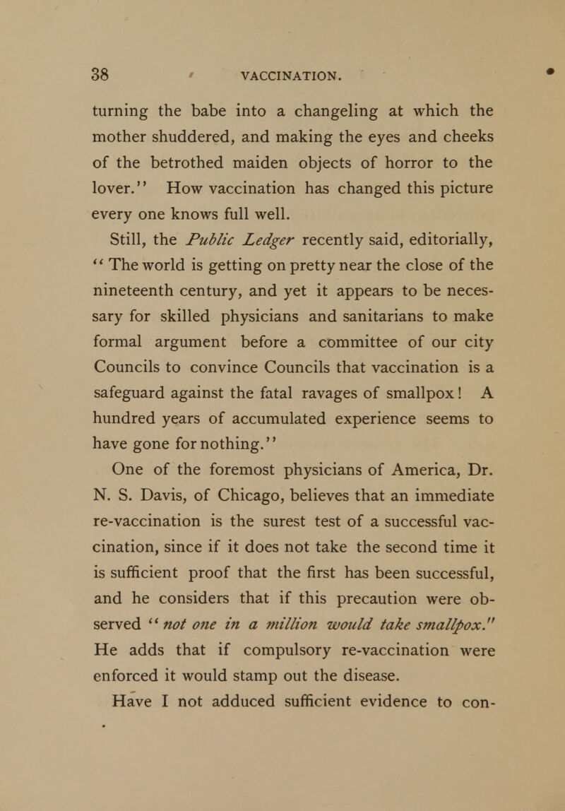 turning the babe into a changeling at which the mother shuddered, and making the eyes and cheeks of the betrothed maiden objects of horror to the lover. How vaccination has changed this picture every one knows full well. Still, the Public Ledger recently said, editorially,  The world is getting on pretty near the close of the nineteenth century, and yet it appears to be neces- sary for skilled physicians and sanitarians to make formal argument before a committee of our city Councils to convince Councils that vaccination is a safeguard against the fatal ravages of smallpox! A hundred years of accumulated experience seems to have gone for nothing. One of the foremost physicians of America, Dr. N. S. Davis, of Chicago, believes that an immediate re-vaccination is the surest test of a successful vac- cination, since if it does not take the second time it is sufficient proof that the first has been successful, and he considers that if this precaution were ob- served  not one in a million would take smallpox. He adds that if compulsory re-vaccination were enforced it would stamp out the disease. Have I not adduced sufficient evidence to con-