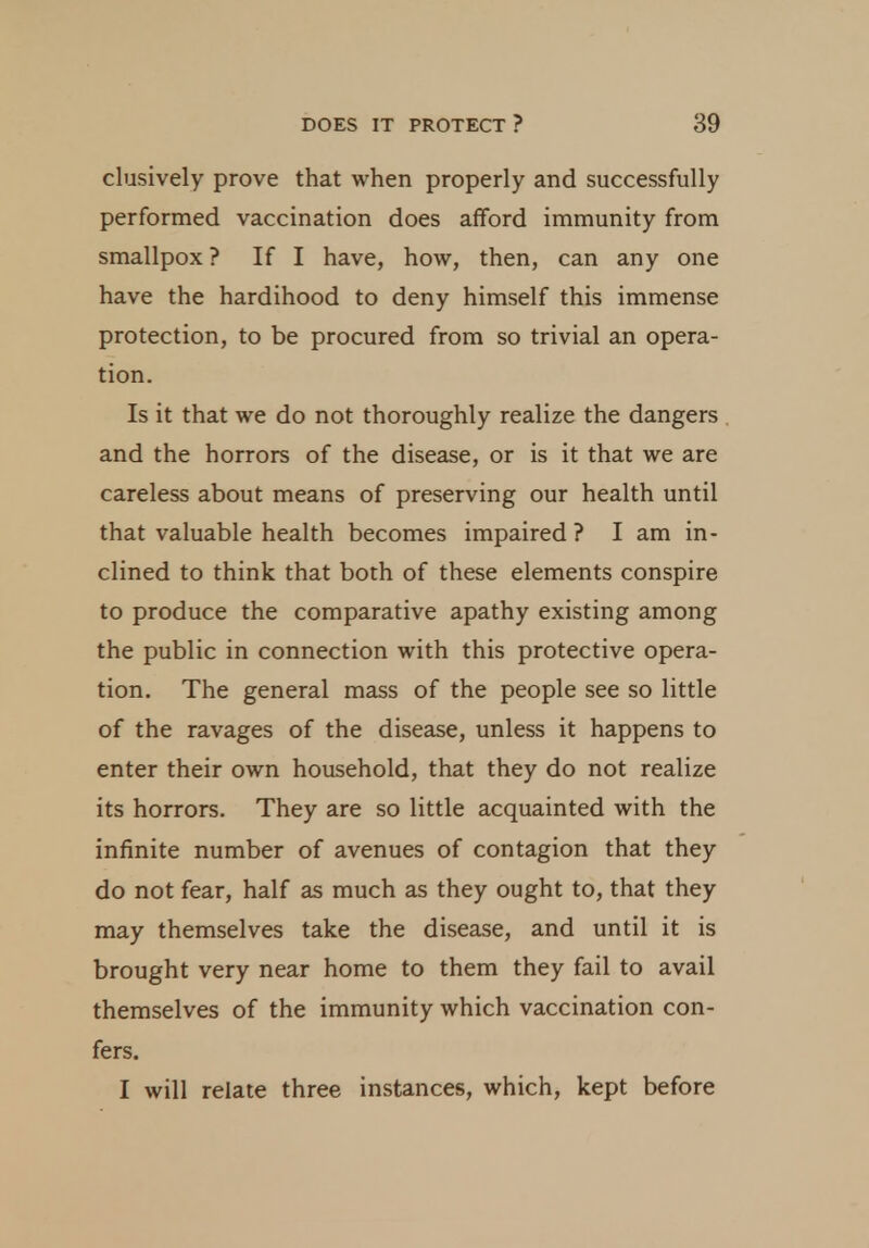 clusively prove that when properly and successfully performed vaccination does afford immunity from smallpox ? If I have, how, then, can any one have the hardihood to deny himself this immense protection, to be procured from so trivial an opera- tion. Is it that we do not thoroughly realize the dangers and the horrors of the disease, or is it that we are careless about means of preserving our health until that valuable health becomes impaired ? I am in- clined to think that both of these elements conspire to produce the comparative apathy existing among the public in connection with this protective opera- tion. The general mass of the people see so little of the ravages of the disease, unless it happens to enter their own household, that they do not realize its horrors. They are so little acquainted with the infinite number of avenues of contagion that they do not fear, half as much as they ought to, that they may themselves take the disease, and until it is brought very near home to them they fail to avail themselves of the immunity which vaccination con- fers. I will relate three instances, which, kept before