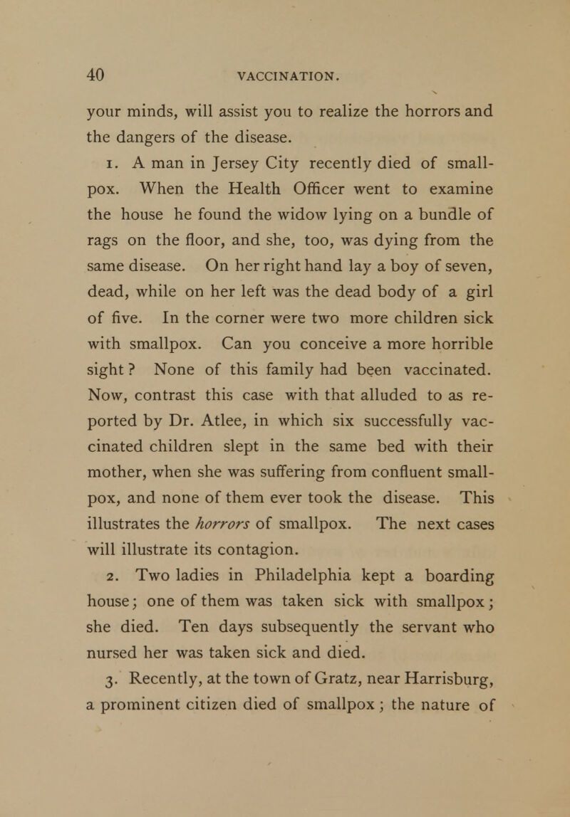 your minds, will assist you to realize the horrors and the dangers of the disease. 1. A man in Jersey City recently died of small- pox. When the Health Officer went to examine the house he found the widow lying on a bundle of rags on the floor, and she, too, was dying from the same disease. On her right hand lay a boy of seven, dead, while on her left was the dead body of a girl of five. In the corner were two more children sick with smallpox. Can you conceive a more horrible sight ? None of this family had been vaccinated. Now, contrast this case with that alluded to as re- ported by Dr. Atlee, in which six successfully vac- cinated children slept in the same bed with their mother, when she was suffering from confluent small- pox, and none of them ever took the disease. This illustrates the horrors of smallpox. The next cases will illustrate its contagion. 2. Two ladies in Philadelphia kept a boarding house; one of them was taken sick with smallpox ; she died. Ten days subsequently the servant who nursed her was taken sick and died. 3. Recently, at the town of Gratz, near Harrisburg, a prominent citizen died of smallpox; the nature of