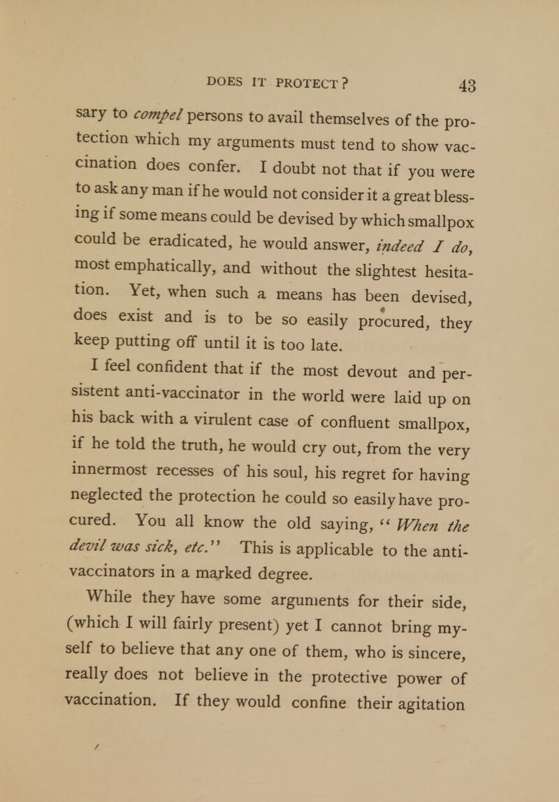 sary to compel persons to avail themselves of the pro- tection which my arguments must tend to show vac- cination does confer. I doubt not that if you were to ask any man if he would not consider it a great bless- ing if some means could be devised by which smallpox could be eradicated, he would answer, indeed J do, most emphatically, and without the slightest hesita- tion. Yet, when such a means has been devised, does exist and is to be so easily procured, they keep putting off until it is too late. I feel confident that if the most devout and per- sistent anti-vaccinator in the world were laid up on his back with a virulent case of confluent smallpox, if he told the truth, he would cry out, from the very innermost recesses of his soul, his regret for having neglected the protection he could so easily have pro- cured. You all know the old saying,  When the devil was sick, etc This is applicable to the anti- vaccinators in a marked degree. While they have some arguments for their side, (which I will fairly present) yet I cannot bring my- self to believe that any one of them, who is sincere, really does not believe in the protective power of vaccination. If they would confine their agitation