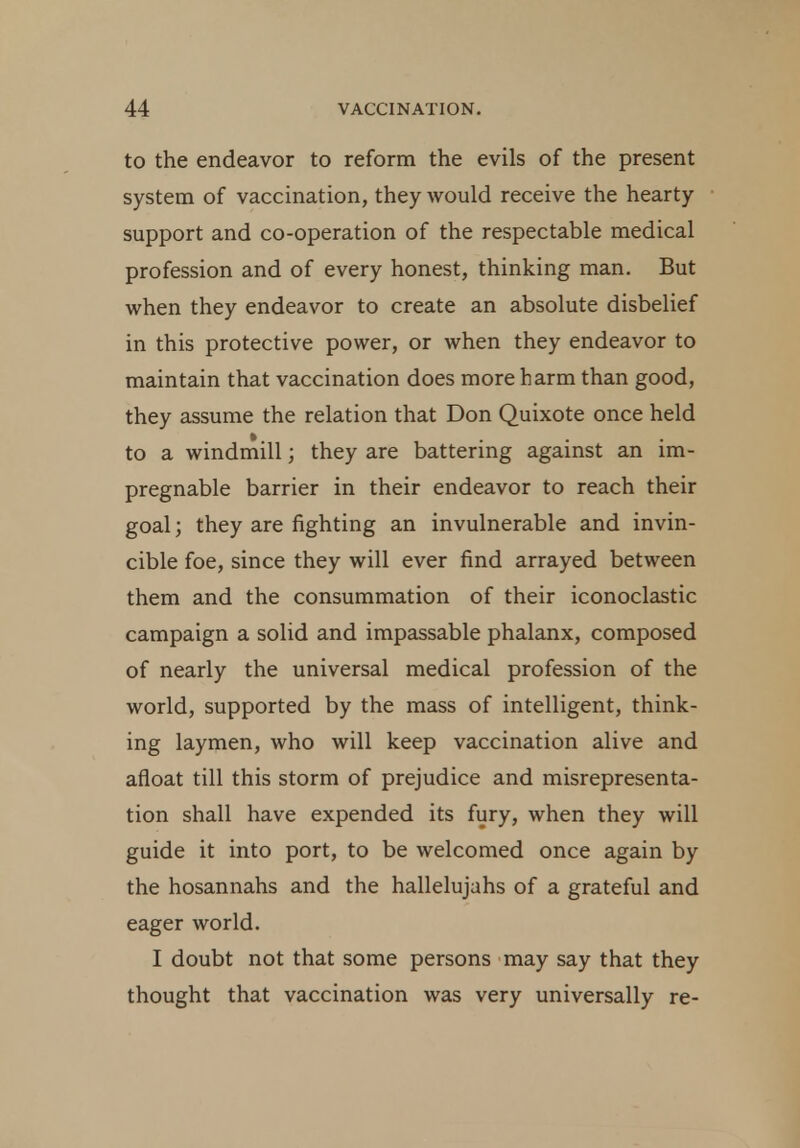 to the endeavor to reform the evils of the present system of vaccination, they would receive the hearty support and co-operation of the respectable medical profession and of every honest, thinking man. But when they endeavor to create an absolute disbelief in this protective power, or when they endeavor to maintain that vaccination does more harm than good, they assume the relation that Don Quixote once held to a windmill; they are battering against an im- pregnable barrier in their endeavor to reach their goal; they are fighting an invulnerable and invin- cible foe, since they will ever find arrayed between them and the consummation of their iconoclastic campaign a solid and impassable phalanx, composed of nearly the universal medical profession of the world, supported by the mass of intelligent, think- ing laymen, who will keep vaccination alive and afloat till this storm of prejudice and misrepresenta- tion shall have expended its fury, when they will guide it into port, to be welcomed once again by the hosannahs and the hallelujahs of a grateful and eager world. I doubt not that some persons may say that they thought that vaccination was very universally re-