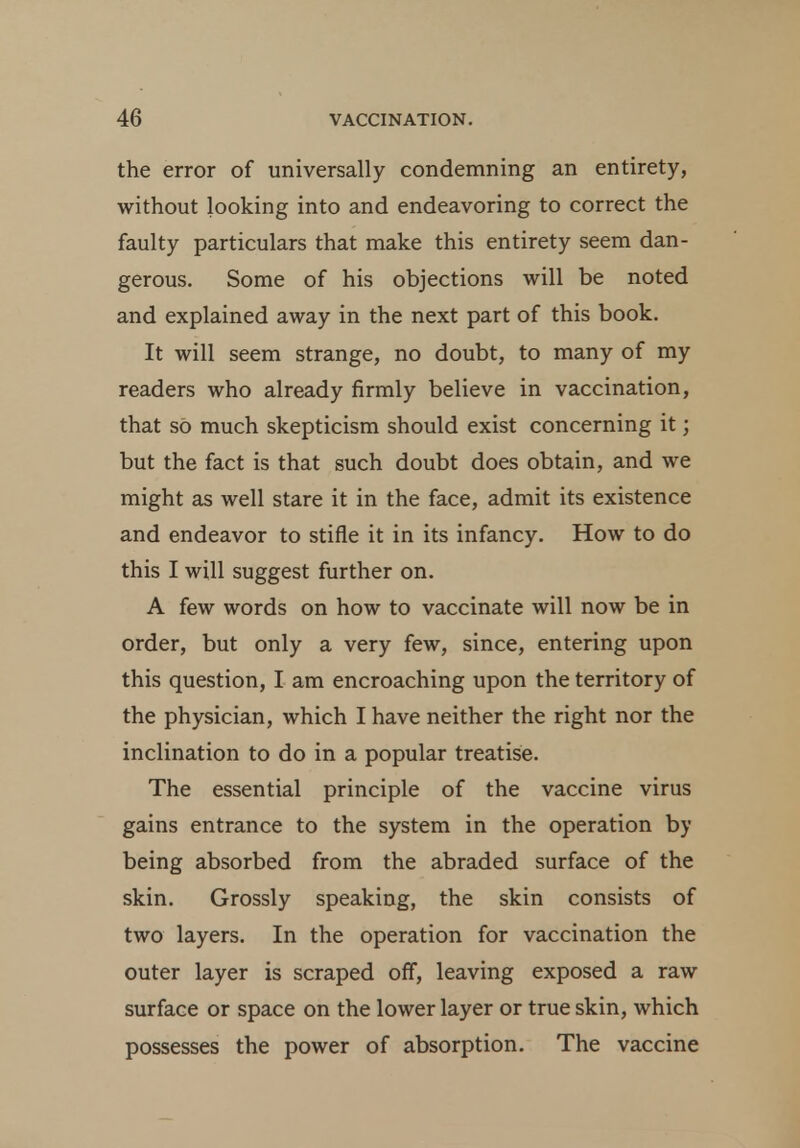 the error of universally condemning an entirety, without looking into and endeavoring to correct the faulty particulars that make this entirety seem dan- gerous. Some of his objections will be noted and explained away in the next part of this book. It will seem strange, no doubt, to many of my readers who already firmly believe in vaccination, that so much skepticism should exist concerning it; but the fact is that such doubt does obtain, and we might as well stare it in the face, admit its existence and endeavor to stifle it in its infancy. How to do this I will suggest further on. A few words on how to vaccinate will now be in order, but only a very few, since, entering upon this question, I am encroaching upon the territory of the physician, which I have neither the right nor the inclination to do in a popular treatise. The essential principle of the vaccine virus gains entrance to the system in the operation by being absorbed from the abraded surface of the skin. Grossly speaking, the skin consists of two layers. In the operation for vaccination the outer layer is scraped off, leaving exposed a raw surface or space on the lower layer or true skin, which possesses the power of absorption. The vaccine