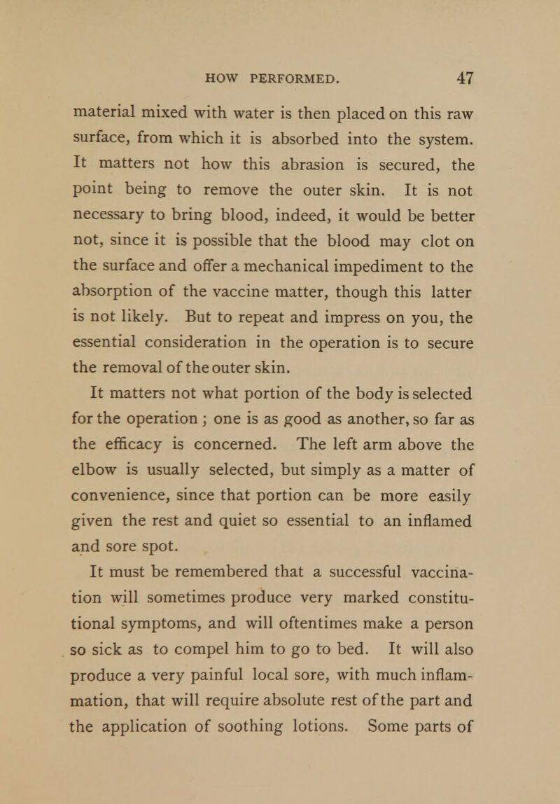 material mixed with water is then placed on this raw surface, from which it is absorbed into the system. It matters not how this abrasion is secured, the point being to remove the outer skin. It is not necessary to bring blood, indeed, it would be better not, since it is possible that the blood may clot on the surface and offer a mechanical impediment to the absorption of the vaccine matter, though this latter is not likely. But to repeat and impress on you, the essential consideration in the operation is to secure the removal of the outer skin. It matters not what portion of the body is selected for the operation ; one is as good as another, so far as the efficacy is concerned. The left arm above the elbow is usually selected, but simply as a matter of convenience, since that portion can be more easily given the rest and quiet so essential to an inflamed and sore spot. It must be remembered that a successful vaccina- tion will sometimes produce very marked constitu- tional symptoms, and will oftentimes make a person so sick as to compel him to go to bed. It will also produce a very painful local sore, with much inflam- mation, that will require absolute rest of the part and the application of soothing lotions. Some parts of