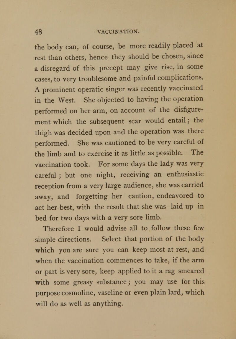the body can, of course, be more readily placed at rest than others, hence they should be chosen, since a disregard of this precept may give rise, in some cases, to very troublesome and painful complications. A prominent operatic singer was recently vaccinated in the West. She objected to having the operation performed on her arm, on account of the disfigure- ment which the subsequent scar would entail; the thigh was decided upon and the operation was there performed. She was cautioned to be very careful of the limb and to exercise it as little as possible. The vaccination took. For some days the lady was very careful ; but one night, receiving an enthusiastic reception from a very large audience, she was carried away, and forgetting her caution, endeavored to act her best, with the result that she was laid up in bed for two days with a very sore limb. Therefore I would advise all to follow these few simple directions. Select that portion of the body which you are sure you can keep most at rest, and when the vaccination commences to take, if the arm or part is very sore, keep applied to it a rag smeared with some greasy substance; you may use for this purpose cosmoline, vaseline or even plain lard, which will do as well as anything.