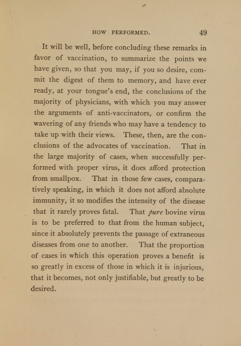 It will be well, before concluding these remarks in favor of vaccination, to summarize the points we have given, so that you may, if you so desire, com- mit the digest of them to memory, and have ever ready, at your tongue's end, the conclusions of the majority of physicians, with which you may answer the arguments of anti-vaccinators, or confirm the wavering of any friends who may have a tendency to take up with their views. These, then, are the con- clusions of the advocates of vaccination. That in the large majority of cases, when successfully per- formed with proper virus, it does afford protection from smallpox. That in those few cases, compara- tively speaking, in which it does not afford absolute immunity, it so modifies the intensity of the disease that it rarely proves fatal. That pure bovine virus is to be preferred to that from the human subject, since it absolutely prevents the passage of extraneous diseases from one to another. That the proportion of cases in which this operation proves a benefit is so greatly in excess of those in which it is injurious, that it becomes, not only justifiable, but greatly to be desired.