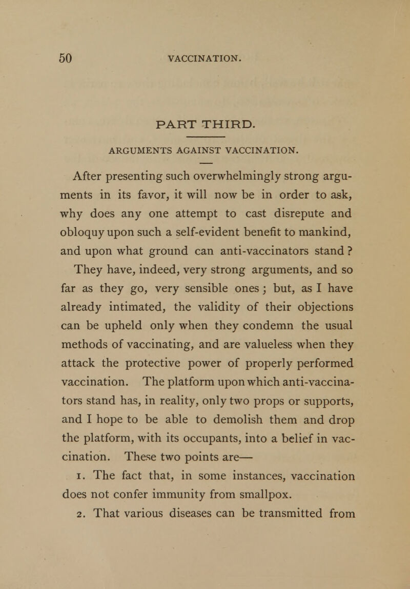 PART THIRD. ARGUMENTS AGAINST VACCINATION. After presenting such overwhelmingly strong argu- ments in its favor, it will now be in order to ask, why does any one attempt to cast disrepute and obloquy upon such a self-evident benefit to mankind, and upon what ground can anti-vaccinators stand ? They have, indeed, very strong arguments, and so far as they go, very sensible ones ; but, as I have already intimated, the validity of their objections can be upheld only when they condemn the usual methods of vaccinating, and are valueless when they attack the protective power of properly performed vaccination. The platform upon which anti-vaccina- tors stand has, in reality, only two props or supports, and I hope to be able to demolish them and drop the platform, with its occupants, into a belief in vac- cination. These two points are— 1. The fact that, in some instances, vaccination does not confer immunity from smallpox. 2. That various diseases can be transmitted from