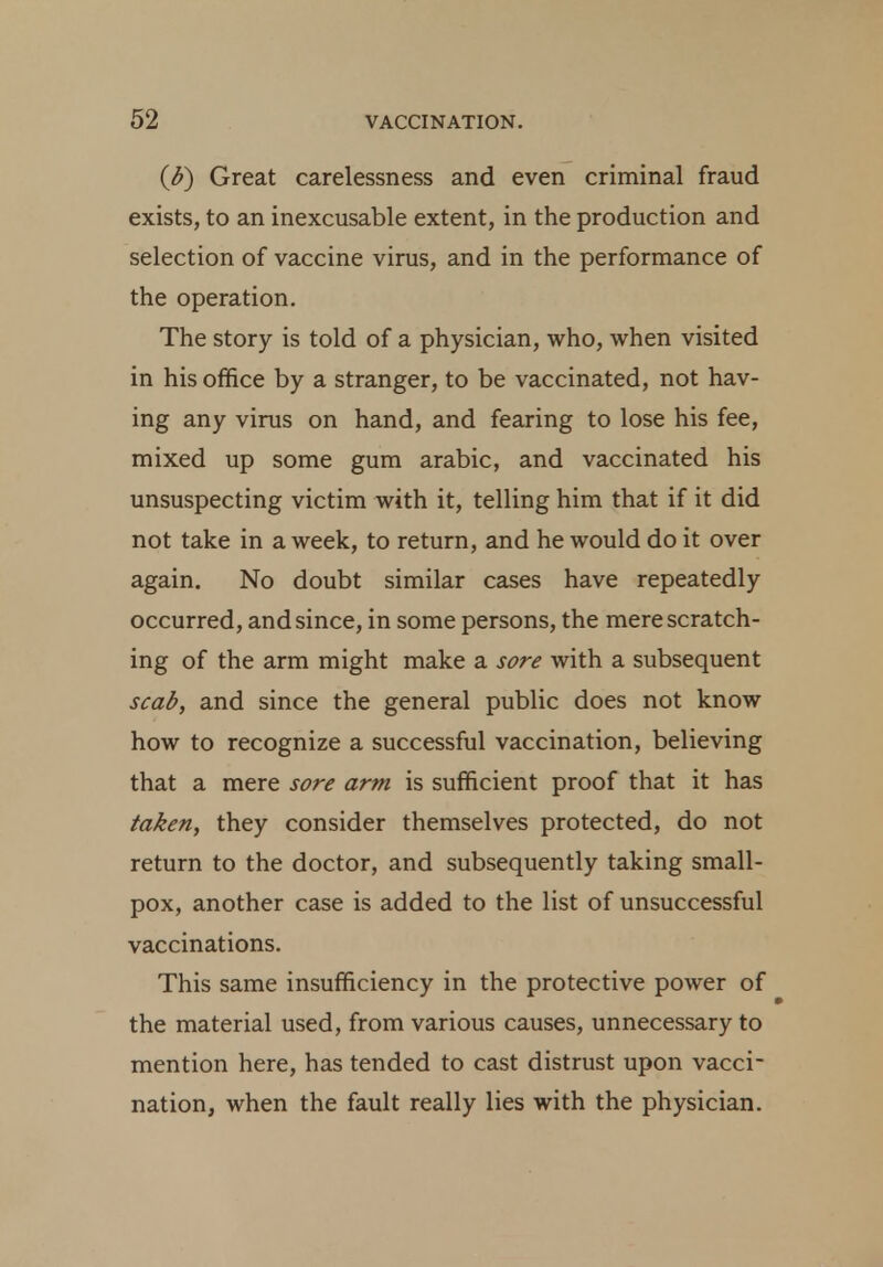 (£) Great carelessness and even criminal fraud exists, to an inexcusable extent, in the production and selection of vaccine virus, and in the performance of the operation. The story is told of a physician, who, when visited in his office by a stranger, to be vaccinated, not hav- ing any virus on hand, and fearing to lose his fee, mixed up some gum arabic, and vaccinated his unsuspecting victim with it, telling him that if it did not take in a week, to return, and he would do it over again. No doubt similar cases have repeatedly occurred, and since, in some persons, the mere scratch- ing of the arm might make a sore with a subsequent scab, and since the general public does not know how to recognize a successful vaccination, believing that a mere sore arm is sufficient proof that it has taken, they consider themselves protected, do not return to the doctor, and subsequently taking small- pox, another case is added to the list of unsuccessful vaccinations. This same insufficiency in the protective power of the material used, from various causes, unnecessary to mention here, has tended to cast distrust upon vacci- nation, when the fault really lies with the physician.