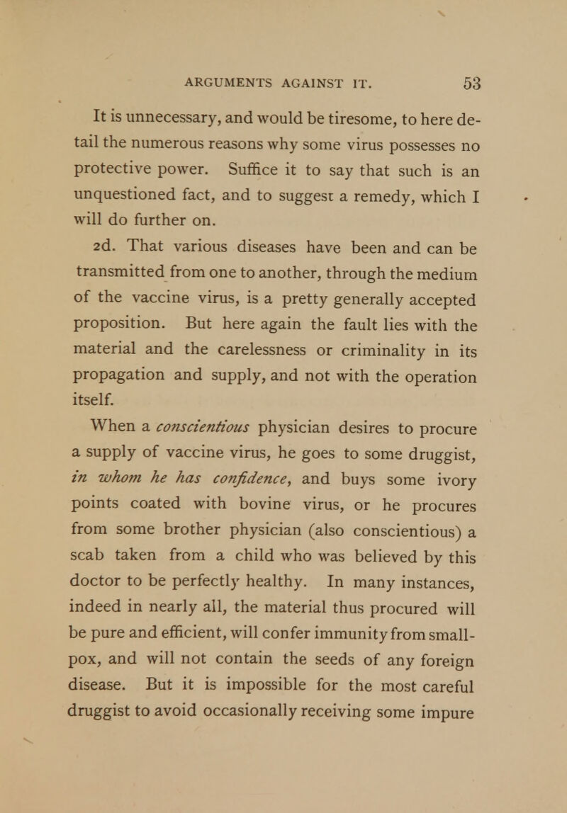 It is unnecessary, and would be tiresome, to here de- tail the numerous reasons why some virus possesses no protective power. Suffice it to say that such is an unquestioned fact, and to suggest a remedy, which I will do further on. 2d. That various diseases have been and can be transmitted from one to another, through the medium of the vaccine virus, is a pretty generally accepted proposition. But here again the fault lies with the material and the carelessness or criminality in its propagation and supply, and not with the operation itself. When a conscientious physician desires to procure a supply of vaccine virus, he goes to some druggist, in whom he has confidence, and buys some ivory points coated with bovine virus, or he procures from some brother physician (also conscientious) a scab taken from a child who was believed by this doctor to be perfectly healthy. In many instances, indeed in nearly all, the material thus procured will be pure and efficient, will confer immunity from small- pox, and will not contain the seeds of any foreign disease. But it is impossible for the most careful druggist to avoid occasionally receiving some impure