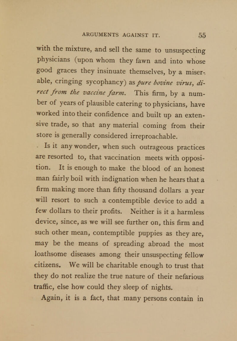 with the mixture, and sell the same to unsuspecting physicians (upon whom they fawn and into whose good graces they insinuate themselves, by a miser- able, cringing sycophancy) as pure bovine virus, di- rect from the vaccine farm. This firm, by a num- ber of years of plausible catering to physicians, have worked into their confidence and built up an exten- sive trade, so that any material coming from their store is generally considered irreproachable. Is it any wonder, when such outrageous practices are resorted to, that vaccination meets with opposi- tion. It is enough to make the blood of an honest man fairly boil with indignation when he hears that a firm making more than fifty thousand dollars a year will resort to such a contemptible device to add a few dollars to their profits. Neither is it a harmless device, since, as we will see further on, this firm and such other mean, contemptible puppies as they are, may be the means of spreading abroad the most loathsome diseases among their unsuspecting fellow citizens. We will be charitable enough to trust that they do not realize the true nature of their nefarious traffic, else how could they sleep of nights. Again, it is a fact, that many persons contain in