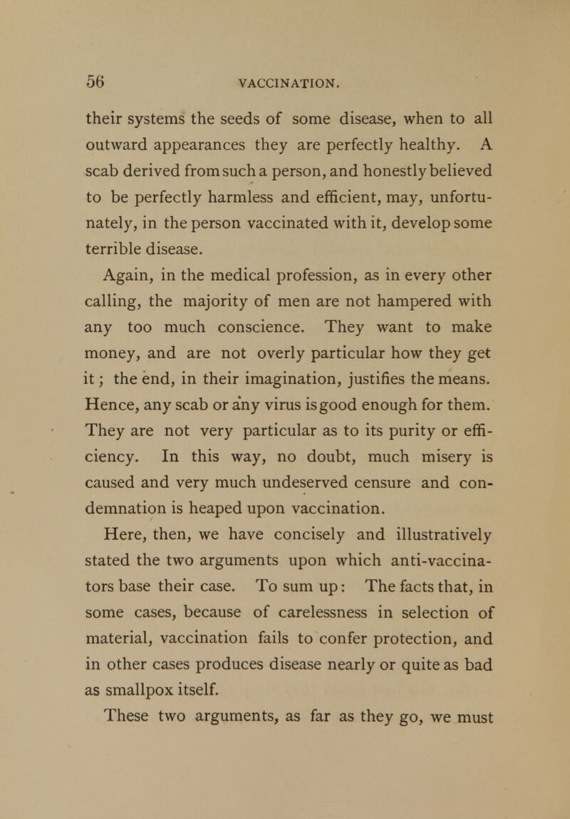 their systems the seeds of some disease, when to all outward appearances they are perfectly healthy. A scab derived from such a person, and honestly believed to be perfectly harmless and efficient, may, unfortu- nately, in the person vaccinated with it, develop some terrible disease. Again, in the medical profession, as in every other calling, the majority of men are not hampered with any too much conscience. They want to make money, and are not overly particular how they get it; the end, in their imagination, justifies the means. Hence, any scab or any virus is good enough for them. They are not very particular as to its purity or effi- ciency. In this way, no doubt, much misery is caused and very much undeserved censure and con- demnation is heaped upon vaccination. Here, then, we have concisely and illustratively stated the two arguments upon which anti-vaccina- tors base their case. To sum up: The facts that, in some cases, because of carelessness in selection of material, vaccination fails to confer protection, and in other cases produces disease nearly or quite as bad as smallpox itself. These two arguments, as far as they go, we must