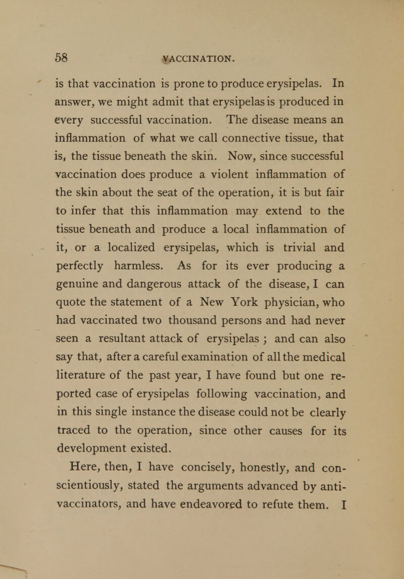 is that vaccination is prone to produce erysipelas. In answer, we might admit that erysipelas is produced in every successful vaccination. The disease means an inflammation of what we call connective tissue, that is, the tissue beneath the skin. Now, since successful vaccination does produce a violent inflammation of the skin about the seat of the operation, it is but fair to infer that this inflammation may extend to the tissue beneath and produce a local inflammation of it, or a localized erysipelas, which is trivial and perfectly harmless. As for its ever producing a genuine and dangerous attack of the disease, I can quote the statement of a New York physician, who had vaccinated two thousand persons and had never seen a resultant attack of erysipelas ; and can also say that, after a careful examination of all the medical literature of the past year, I have found but one re- ported case of erysipelas following vaccination, and in this single instance the disease could not be clearly traced to the operation, since other causes for its development existed. Here, then, I have concisely, honestly, and con- scientiously, stated the arguments advanced by anti- vaccinators, and have endeavored to refute them. I