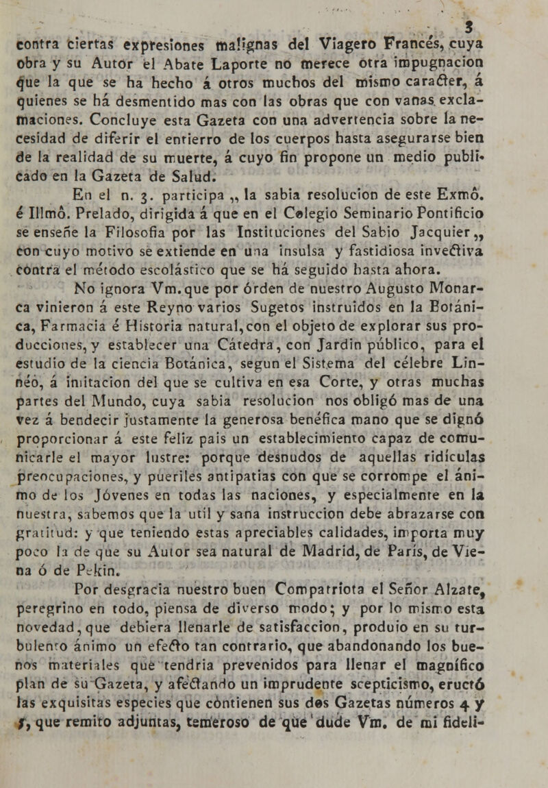 s contra ciertas expresiones malignas del Viagero Francés, cuya obra y su Autor él Abate Laporte no merece otra impugnación ^ue la que se ha hecho á otros muchos del mismo carácter, á quienes se há desmentido mas con las obras que con vanas, excla- maciones. Concluye esta Gazeta con una advertencia sobre la ne- cesidad de diferir el entierro de los cuerpos hasta asegurarse bien de la realidad de su muerte, á cuyo fin propone un medio publi» cado en la Gazeta de Salud. En el n. 3. participa „ la sabia resolución de este Exmó. é 111 mó. Prelado, dirigida á que en el Celegio Seminario Pontificio se enseñe la Filosofía por las Instituciones del Sabio Jacquier,, con cuyo motivo se extiende en una insulsa y fastidiosa invectiva contra el método escolástico que se há seguido hasta ahora. No ignora Vm.que por orden de nuestro Augusto Monar- ca vinieron á este Reyno varios Sugetos instruidos en la Botáni- ca, Farmacia é Historia natural,con el objeto de explorar sus pro- ducciones, y establecer una Cátedra, con Jardín público, para el estudio de la ciencia Botánica, según el Sistema del célebre Lin- néó, á imitación del que se cultiva en esa Corte, y otras muchas partes del Mundo, cuya sabia resolución nos obligó mas de una vez á bendecir justamente la generosa benéfica mano que se dignó proporcionar á este feliz pais un establecimiento capaz de comu- nicarle el mayor lustre: porque desnudos de aquellas ridiculas preocupaciones, y pueriles antipatías con que se corrompe el áni- mo de los Jóvenes en todas las naciones, y especialmente en la nuestra, sabemos que la útil y sana instrucción debe abrazarse con gratitud: y que teniendo estas apreciables calidades, importa muy poco la de que su Autor sea natural de Madrid, de París, de Vie- na ó de Ptkin. Por desgracia nuestro buen Compatriota el Señor Álzate, peregrino en todo, piensa de diverso modo; y por lo mismo esta novedad, que debiera llenarle de satisfacción, produio en su tur- bulento ánimo un efecto tan contrario, que abandonando los bue- nos materiales que tendría prevenidos para llenar el magnífico plan de su Gazeta, y afectando un imprudente scepticismo, eructó las exquisitas especies que contienen sus des Gazetas números 4 y j, que remito adjuntas, temeroso de que dude Vm. de mi fideli-