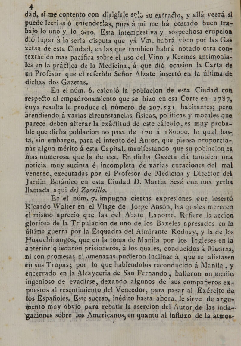 dad, si me contento con dirigirle soj^ sU estrado, y allá veerá si puede leerhs ó entenderlas, pues á mi me há costado buen tra- bajo lo lino y lo ocro. Esta intempestiva y sospechosa erupción dio lugar á la seria disputa que yá Vm. habrá visto por las Ga* zetas de esta Ciudad, en las que también habrá notado otra con- textacion mas pacífica sobre el uso del Vino y Kermes antimonia- les en la prédica de la Medicina, á que dio ocasión la Carta de un Profesor que el referido Señor Álzate insertó en la última de dichas dos Gazetas. En el núm. 6. calculó fa población de esta Ciudad con respecto al empadronamiento que se hizo en esa Corte en 1787, cuya resulta le produce el número de 207.5*3 1 habitantes; pero atendiendo á varias circunstancias físicas, políticas y morales que parece deben alterarla exactitud de este cálculo, es muy proba- ble que dicha población no pasa de 170 á 180000, lo qujl bas- ta, sin embargo, para el intento del Autor, que piensa proporcio- nar algún mérito á esta Capital, manifestando que su población es mas numerosa que la de esa. En dicha Gazeta dá también una noticia muy sucinta é incompleta de varias curaciones del mal venéreo, executadas por el Profesor de Medicina y Director del Jardín Botánico en esta Ciudad D. Martin Sesé con una yerba llamada aquí del Zorrillo. En el núm. 7. impugna ciertas expresiones que insertó Ricardo Walter en el Viage de Jorge Ansórv, las quales merecen el mismo aprecio que las del Abate Laporte. Refiere la acción gloriosa de la Tripulación de uno de los Baxdes apresados en la última guerra por la Esquadra del Almirante Rodney, y la de los Huauchinangos, que en la toma de Manila por los Ingleses en la anterior quedaron prisioneros, á los quales, conducidos á Madras, ni con promesas ni amenazas pudieron inclinar á que se alistasen en sus Tropas; por lo que habiéndolos reconducido á Manila , y encerrado en la Alcayceria de San Fernando, hallaron un medio ingenioso de evadirse, dexando algunos de sus compañeros ex- puestos al resentimiento del Vencedor, para pasar al Exército de los Españoles. Este suceso, inédito hasta ahora, le sirve de argu- mento muy obvio para rebatir la aserción del Autor de las inda- gaciones sobre los Americanos, en quanto al iofiuxo de la atmos-