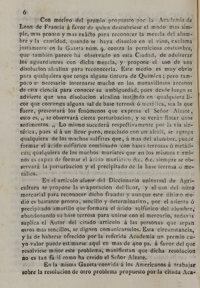 Con motivo del premio propuesto por h Academia de León de Francia á favor de quien descubriese el modo mas sim- ple, rnts pronto y mas exáfto para reconorer la mezcla del alum- bre y la cantidad, quando se haya disueko en el vino, exclama justamente en la Gazeta núm. 9. contra la perniciosa costumbre, que también parece ha observado en esta Ciudad, de adulterar Jos aguardientes con dicha mezcla, y propone el uso de una disolución alcalina para reconocerla. Este medio es muy obvio para qualquiera que tenga alguna tintura de Química : pero tam- poco es necesario internarse mucho en los maravillosos arcanos de esta ciencia para conocer su ambigüedad, pues desde luego se advierte que una disolución alcalina instjfcida en qualquiera li- cor que contenga alguna sal de base terrosa ó metálica, sea la que fuere, presentará los fenómenos que expresa el Señor Álzate, esto es, „ se observará cierta perturbación, y se verán notar unos sedimentos. „ Lo mismo sucederá respectivamente por la via sin- tética, pues si á un licor puro, mezclado con un álcali, se agrega1 cualquiera de los muchos sulfates que, á mas del alumbre, puede formar el ácido sulfúrico combinado con bases terrosas ó metáli- cas; qualquiera de los muchos muriates que en los mismos térmi- nos es capaz de formar el ácido muriático <kc. &c. siempre se ob- servará la perturbación y el precipitado de la base terrosa o me- tálica. En el artículo alumr del Diccionario universal de Agri- cultura se propone la evaporación del licor, y el uso del nitro mercurial para reconocer dicho fraude: y aunque este último me- dio es bastante pronto, sencillo y determinativo, por el asiento ó precipitado amarillo que formará el ácido sulfúrico del alumbre, abandonando su base terrosa para unirse con el mercurio, todavía, suplica el Autor del citado articulo á las personas que sepan otros mas sencillos, se dignen comunicárselos. Esta circunstancia, y la de haberse ofrecido por la referida Academia un premio cu- yo valor puede estimarse aquí en mas de 400 ps. á favor del que resolviese mejor este problema, manifiestan que dicha resolución no es tan fá il como ha creído el Señor Álzate. En la misma Gazeta convida á los Americanos á trabajar sobre la resolución de otro problema propuesto por la citada Acá-