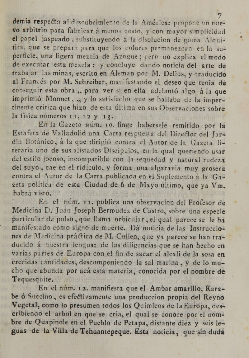 demia respeto a! djseubfimiento de la América: propone un nue- vo arbitrio para fabricar á menos costo, y con mayor simplicidad el papel jaspeado , substituyendo á la disolución de goma Alqui- tira, que se prepara para que los colores permanezcan en la su- perficie, una ligera mezcla de Azogué; perb no explica el modo de executar esta mezcla : y concluye dando noticia del arte de trabajar las minas, escrito en Alemán por M. Delius, y traducido al Francés por M. Sehreiber. mar\ifesrande el deseo que tenia de conseguir esta obra „ para ver si en ella adelantó algo á la que imprimió Monnet, „ y lo satisfecho que se hallaba de la imper- tinente crítica que hizo de esta última en sus Observaciones sobre la física números i i, 12 y 13. En la Gazeta núm. 10. finge habérsele remitido por la Estafeta de Valladolid una Carta respuesta del Direclor del Jar- din Botánico, á la que dirigió conrra el Autor de la Gazeta li- teraria uno de sus alistados Discípulos, en l:i qual queriendo usar del estilo jocoso, incompatible con la sequedad y natural rudeza del suyo , cae en el ridículo, y forma una algaravia muy grosera contra el Autor de Ja Carta publicada en el Suplemento á la Ga- zeta política de esta Ciudad de 6 de Mayo último, que ya Vm. habrá visto. En el núm. 11. publica una observación del Profesor de Medicina D. Juan Josepb. Bermudez de Castro, sobre una especie particular de pulso, que llama orbicular, el qual parece se le ha manifestado como signo de muerte. Dá noticia de las Instruccio- nes de Medicina práctica de M. Cullen, que ya parece se han tra- ducido á nuestra lengua: de las diligencias que se han hecho en varias p;jrtes de Europa con el fin de sacar el álcali de la sosa en crecidas cantidades, descomponiendo la sal marina , y de lo mu- cho que abunda por acá esta materia, conocida por el nombre de Tequezquite. En el núm. 12. manifiesta que el Ámbar amarillo, Kara- be ó Succino, es efectivamente una producción propia del Reyno Vegetal, como lo presumen todos los Químicos de la Europa, des- cribiendo el árbol en que se cria, el qual se conoce por el nom- bre de Quapioole en el Pueblo de Petapa, distante diez y seis le- guas de la Villa de Tehuantepeque. Esta noticia, que sin duda
