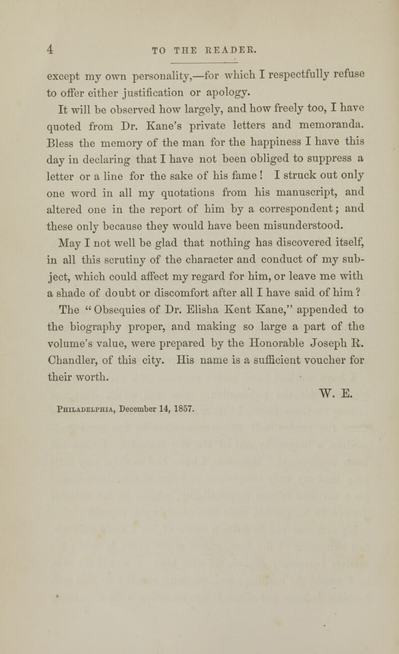 except my own personality,—for which I respectfully refuse to offer either justification or apology. It will be observed how largely, and how freely too, I have quoted from Dr. Kane's private letters and memoranda. Bless the memory of the man for the happiness I have this day in declaring that I have not been obliged to suppress a letter or a line for the sake of his fame ! I struck out only one word in all my quotations from his manuscript, and altered one in the report of him by a correspondent; and these only because they would have been misunderstood. May I not well be glad that nothing has discovered itself, in all this scrutiny of the character and conduct of my sub- ject, which could affect my regard for him, or leave me with a shade of doubt or discomfort after all I have said of him ? The  Obsequies of Dr. Elisha Kent Kane, appended to the biography proper, and making so large a part of the volume's value, were prepared by the Honorable Joseph R. Chandler, of this city. His name is a sufficient voucher for their worth. W. E. Philadelphia, December 14, 1857.