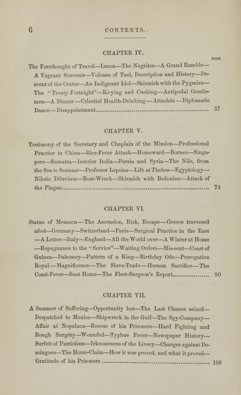 CHAPTER IV. PAGE The Forethought of Travel—Luzon—The Negritos—A Grand Ramble— A Vagrant Souvenir—Volcano of Tael, Description and History—De- scent of the Crater—An Indignant Idol—Skirmish with the Pygmies— The  Treaty Fortnight—Ki-ying and Cushing—Antipodal Gentle- men—A Dinner—Celestial Health-Drinking—Attaches—Diplomatic Dance—Disappointment 57 CHAPTER V. Testimony of the Secretary and Chaplain of the Mission—Professional Practice in China—Rice-Fever Attack—Homeward—Borneo—Singa- pore—Sumatra—Interior India—Persia and Syria—The Nile, from the Sea to Sennaar—Professor Lepsius—Life at Thebes—Egyptology— Nilotic Diluvium—Boat-Wreck—Skirmish with Bedouins—Attack of the Plague 74 CHAPTER VI. Statue of Memnon—The Ascension, Risk, Escape—Greece traversed afoot—Germany—Switzerland—Paris—Surgical Practice in the East —A Letter—Italy—England—All the World over—A Winter at Home —Repugnance to the Service—Waiting Orders—Mis-sent—Coast of Guinea—Dahomey—Pattern of a King—Birthday Ode—Prerogative Royal—Magnificence—The Slave-Trade—Human Sacrifice—The Coast-Fever—Sent Home—The Fleet-Surgeon's Report 90 CHAPTER VII. A Summer of Suffering—Opportunity lost—The Last Chance seized— Despatched to Mexico—Shipwreck in the Gulf—The Spy-Company— Affair at Nopaluca—Rescue of his Prisoners—Hard Fighting and Rough Surgery—Wounded—Typhus Fever—Newspaper History— Surfeit of Patriotism—Irksomeness of the Livery—Charges against Do- mingues—The Horse-Claim—How it was proved, and what it proved— Gratitude of his Prisoners J08