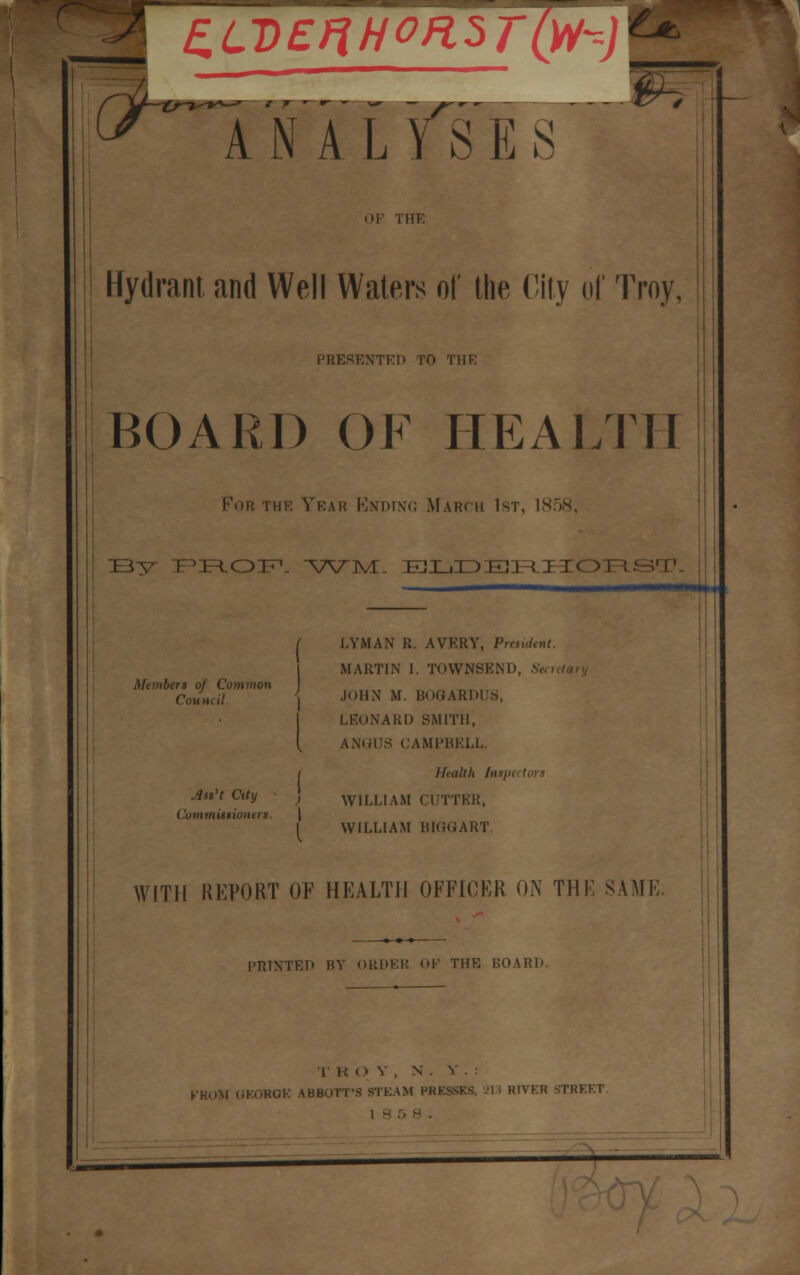 In'alyTes - OF THE Hydrant, and Well Waters of the Oily of Troy, PRESENTED TO THE BOARD OF HEALTH :b^ i hk Year Ending March 1st, 1858, V^rvT- ejXjIdeii^j r« Members of Common Count it LYMAN R. AVERY, President, MARTIN I. TOWNSEND, St JOHN M. BOGARDUS, LKONARD SMITH, ANGUS CAMPBELL. Health Inspi jiss't City , WILLIAM CUTTER, Commissioner!, \ I WILLIAM BIGGART WITH REPORT OF HEALTH OFEICKR ON THE SAME. PRINTED BY ORDER OF THE BOARD. TROY, N 5 KKOM UKORGK ABBOTT'S STEAM PRESSES, Mi RIVER STRKET 18 5 ___ _