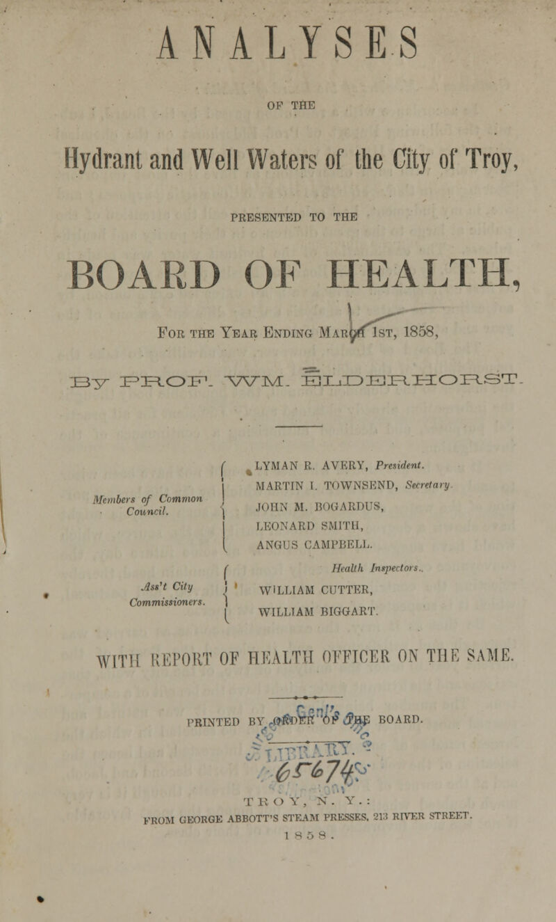 OF THE Hydrant and Well Waters of the City of Troy, PRESENTED TO THE BOARD OF HEALTH, For the Year Ending Mar^h 1st, 1858, IB37- PROF1. -\7V:ML iEHLiIDElIR.HOP^ST. ( %LYMAN R. AVERY, President. MARTIN I. TOWNSEND, Secretary Members of Common „,,„..,„,., Council. JOHN M. B0GARDUS, LEONARD SMITH, [ ANGUS CAMPBELL. ( Health Inspector*.. AssH City ! ' \yiLLIAM CUTTER, Commissioners. \ ( WILLIAM BIGG ART. WITH REPORT OF HEALTH OFFICER ON THE SAME. PRINTED BY,«itoK§n6#AiE BOARD. T ROY, N. Y. : FROM GEORGK ABBOTT'S STEAM PRESSES. 213 RIVER STREET. 1 s