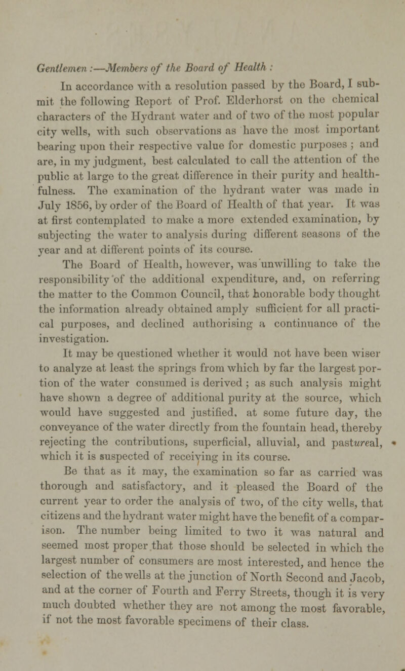 Gentlemen :—Members of the Board of Health In accordance with a resolution passed by the Board, I sub- mit the following Report of Prof. Elderhorst on the chemical characters of the Hydrant water and of two of the iiiobI popular city wells, with such observations as have the most important bearing upon their respective value for domestic purposes ; and are, in my judgment, best calculated to call the attention of the public at large to the great difference in their purity and health- fulness. The examination of the hydrant, water was made in July 1856, by order of the Hoard of Health of that year. It was at first contemplate* 1 to make a more extended examination, by subjecting the water to analysis during different soasons of the year and at different points of its courso. The Board of Health, however, was unwilling to take the responsibility of the additional expenditure, and, on referring the matter to the Common Council, that honorable body thought the information already obtained amply sufficient for all practi- cal purposes, and declined authorising a continuance of the investigation. It may be questioned whether it would not have been wiser to analyze at least the springs from which by far the largest por- tion of the water consumed is derived ; as such analysis might have shown a degree of additional purity at the source, which would have suggested and justified, at some future day, the conveyance of the water directly from the fountain head, thereby rejecting the contributions, superficial, alluvial, and pastweal, which it is suspected of receiving in its course. Be that as it may, the examination so far as carried was thorough and satisfactory, and it pleased the Board of the current year to order the analysis of two, of the city wells, that citizens and the hydrant water might have the benefit of a compar- ison. The number being limited to two it was natural and seemed most proper that those should be selected in which the largest number of consumers are most interested, and hence the selection of the wells at the junction of North Second and Jacob, and at the corner of Fourth and Ferry Streets, though it is very much doubted whether they are not among the most favorable, if not the most favorable specimens of their class.