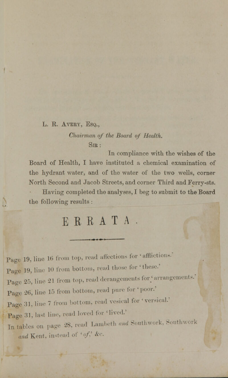 L. R. Avery, Esq., Chairman of the Board of Health. SIR: In compliance with the wishes of the Board of Health, I have instituted a chemical examination of the hydrant water, and of the water of the two wells, corner North Second and Jacob Streets, and corner Third and Ferry-sts. Having completed the analyses, I beg to submit to the Board the following results : ERRATA Page 19. line Hi from top, read affections for « afflictions. Page 19, lino 10 from bottom, read those for 'these. Page 25' iine 21 from top, read derangements for; arrangements.' Page 26, line 15 from bottom, read pure for'poor.3 Page 31, line 7 from bottom, read vesical for ' versical.5 Page 31, last lino, read loved for 'lived.' In tables on page 28, read Lambeth and Southwork, Souths and Kent, instead of '</■' &c.