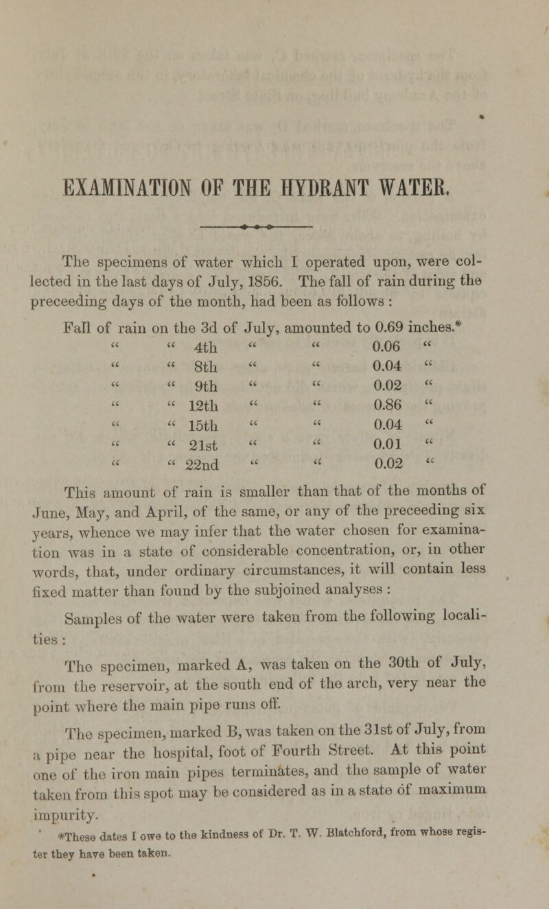 EXAMINATION OF THE HYDRANT WATER, The specimens of water which I operated upon, were col- lected in the last days of July, 1856. The fall of rain during the preceeding days of the month, had been as follows : Fall of rain on the 3d of July, amounted to 0.69 inches.* «  4th   0.06  » 8th   0.04  «  9th   0.02   « 12th «  0.86  «  15th   0.04    21st   0.01    22nd   0.02  This amount of rain is smaller than that of the months of June, May, and April, of the same, or any of the preceeding six years, whence we may infer that the water chosen for examina- tion was in a state of considerable concentration, or, in other words, that, under ordinary circumstances, it will contain less fixed matter than found by the subjoined analyses : Samples of the water were taken from the following locali- ties : The specimen, marked A, was taken on the 30th of July, from the reservoir, at the south end of the arch, very near the point where the main pipe runs off. The specimen, marked B, was taken on the 31st of July, from a pipe near the hospital, foot of Fourth Street. At this point one of the iron main pipes terminates, and the sample of water taken from this spot may be considered as in a state of maximum impurity. ' *These dates I owe to the kindness of Dr. T. W. Blatchford, from whose regis- ter they have heen taken.