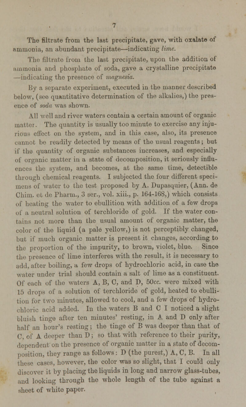 The filtrate from the last precipitate, gave, with oxalate of ammonia, an abundant precipitate—indicating lime. The filtrate from the last precipitate, upon the addition of ammonia and phosphate of soda, gave a crystalline precipitate —indicating the presence of magnesia. By a separate experiment, executed in the manner described below, (see quantitative determination of the alkalies,) the pres- ence of soda was shown. All well and river waters contain a certain amount of organic matter. The quantity is usually too minute to exercise any inju- rious effect on the system, and in this case, also, its presence cannot be readily detected by means of the usual reagents; but if the quantity of organic substances increases, and especially of organic matter in a state of decomposition, it seriously influ- ences the system, and becomes, at the same time, detectible through chemical reagents. I subjected the four different speci- mens of water to the test proposed by A. Dupasquier, (Ann. de Chim. et de Pharm., 3 ser., vol. xiii., p. 164-168,) which consists of heating the water to ebullition with addition of a few drops of a neutral solution of terchloride of gold. If the water con- tains not more than the usual amount of organic matter, the color of the liquid (a pale yellow,) is not perceptibly changed, but if much organic matter is present it changes, according to the proportion of the impurity, to brown, violet, blue. Since the presence of lime interferes with the result, it is necessary to add, after boiling, a few drops of hydrochloric acid, in case the water under trial should contain a salt of lime as a constituent. Of each of the waters A, B, C, and D, 50cc. were mixed with 15 drops of a solution of terchloride of gold, heated to ebulli- tion for two minutes, allowed to cool, and a few drops of hydro- chloric acid added. In the waters B and C I noticed a slight bluish tinge after ten minutes' resting, in A and D only after half an hour's resting ; the tinge of B was deeper than that of C, of A deeper than D; so that with reference to their purity, dependent on the presence of organic matter in a state of decom- position, they range as follows : D (the purest,) A, C, B. In all these cases, however, the color was so slight, that I could only discover it by placing the liquids in long and narrow glass-tubes, and looking through the whole length of the tube against a sheet of white paper.