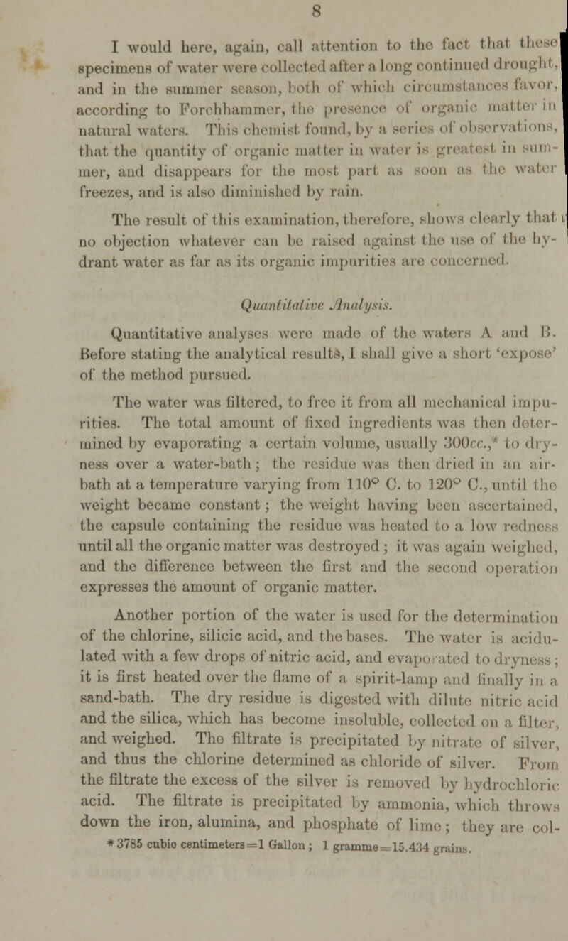 specimens of water were collected after a long continued drought, and in the Bummer season, both of which circumstances favor, according to Forchhammer, the presence of organic matter in catural waters. This chemisl found, bj a series ofobserval thai the quantity of organic matter in wal ' in buhi- mer, and disappears for the mosl pari as soon as the water es, and is also diminished by ruin. The resull of this examination, therefore, Bhows clearly thai i no objection whatever ran be raised against the use of the hy- drant water as fai organic impurities are concerned. Quantitative Analysis. Quantitative analyses were made of the waters A and B. Before stating the analytical results, I shall give a shorl (ex] oi the method pursued. The water was filtered, to free it from all mechanical impu- rities. The total amount of li\'.'<l ingredients was then d mined by evaporating a certain volume, usually 300cc.,* to dry- over :i water-bath; the residue was then dried in an air- bath at a temperature varying from 110° 0. to 120° C., until the weight became constant; the weight having been ascertained, the capsule containing the residue was heated to a low redness until all the organic matter was destroyed ; it was again weighed, and tho difference between the first and the second operation expresses the amount of organic matter. Another portion of the water is used lor the determination of the chlorine, silicic acid, and the bases. The water is acidu- lated with a few drops of nitric acid, and evapo ated to drj it is first heated over the flame of a spirit-lamp and finally in a Hand-bath. The dry residue- is digested with dilute nitric acid and the silica, which has become insoluble, collected on a filter and weighed. The filtrate is precipitated by nitrate of silver, and thus the chlorine determined as chloride of silver. From the filtrate the excess of the silver is removed by hydrochloric acid. The filtrate is precipitated by ammonia, which throws down the iron, alumina, and phosphate of lime; they are col- *3785 cubio centimeters=1 Gallon ; 1 gramme^ 15.434 gnini