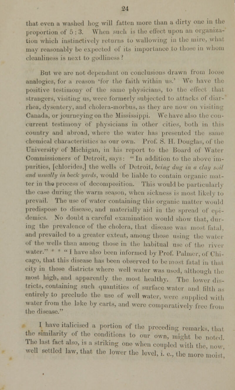 that even a washed hog will fatten more than a dirty one in the proportion of 5: 3. When such is the effecl upon an organiza- tion which instinctively returns to wallowing in the mire, what may reasonably be expected of its importance in whom cleanliness is uext to godliness . lint we are not dependant on conclusions drawn from loose analogies, for a reason 'for the faith within us.' We bave the positive testimony of the same physicians, to th< thai strangers, visiting us, were formerly subjected to attack of diar- rhea, dysentery, and cholera-morbus, as they are now on visiting Canada, or journeying on the Mississippi. Wehavealso th current testimony of physicians in other cities, both in this country and abroad, where the water has presented the chemical characteristics .'- our own. Prof. S. EL D< »f the University of Michigan, in his reporl to the Board of Water Commissioners of Detroit, says:  In addition to the above im- purities, [chlorides,] the wells of Detroit, being dug in a clay soil ,iii,I usually in back yards, would be Liable to contain organic mat- ter in thy process of decomposition. This would be particularly the -a-'- during the warm season, when Bickness i - most like] to prevail. The use of water containing this organic matter would predispose to disease, and materially aid in the spread of epi- demics. No doubt a careful examination would show that, dur- ing the prevalence of the cholera, thai disease wai mosl fatal, and prevailed to a greater extent, among those w ing the wan . of the wells than among those in the habitual use of the river water. ■  I havealso been informed by Prof. Palmer,oi >, that this disease has been observed tobemosl fatal in thai citj in those districts where well water was used, although the moel Mgh,and apparently the mosl healthy. The lower dis- tricts, containing such quantities of surface water and filth at entirely to preclude the use of well water, were supplied witli water from the lake by carts, and were comparatively free from the disease. I have italicised a portion of the preceding remark' thai the similarity of the conditions to our nun, mighl be noted The last fact also, is a striking one when coupled with the now well settled law, that the lower the level, i. e., the more n