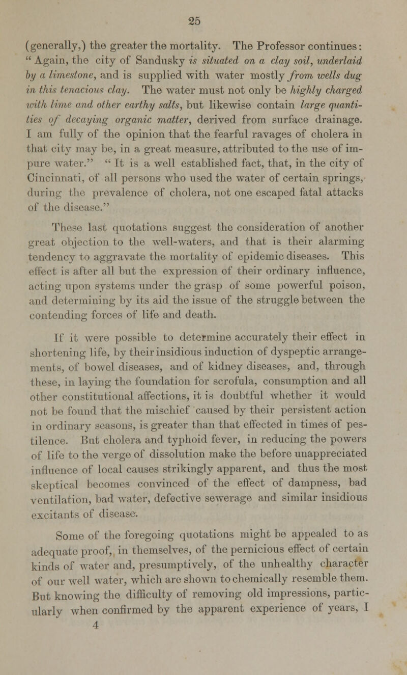 (generally,) the greater the mortality. The Professor continues:  Again, the city of Sandusky is situated on a clay soil, underlaid by a limestone, and is supplied with water mostly from wells dug in this tenacious clay. The water must not only be highly charged with lime and other earthy salts, but likewise contain large quanti- ties of decaying organic matter, derived from surface drainage. I am fully of the opinion that the fearful ravages of cholera in that oity may be, in a great measure, attributed to the use of im- pure water.  ft is a well established fact, that, in the city of Cincinnati, of all persons who used the water of certain springs, during the prevalence of cholera, not one escaped fatal attacks of the disease. These last quotations suggest the consideration of another great objection to the well-waters, and that is their alarming- tendency to aggravate the mortality of epidemic diseases. This effect is after all but the expression of their ordinary influence, acting upon systems under the grasp of some powerful poison, and determining by its aid the issue of the struggle between the contending forces of life and death. [f it were possible to determine accurately their effect in shortening life, by their insidious induction of dyspeptic arrange- ments, of bowel diseases, and of kidney diseases, and, through these, in laying the foundation for scrofula, consumption and all other constitutional affections, it is doubtful whether it would not be found that the mischief caused by their persistent action in ordinary seasons, is greater than that effected in times of pes- tilence. But cholera and typhoid fever, in reducing the powers of life to the verge of dissolution make the before unappreciated influence of local causes strikingly apparent, and thus the most skeptical becomes convinced of the effect of dampness, bad ventilation, bad water, defective sewerage and similar insidious excitants of disease. Some of the foregoing quotations might bo appealed to as adequate proof,, in themselves, of the pernicious effect of certain kinds of water and, presumptively, of the unhealthy character of our well water, which are shown to chemically resemble them. But knowing the difficulty of removing old impressions, partic- ularly when confirmed by the apparent experience of years, T 4