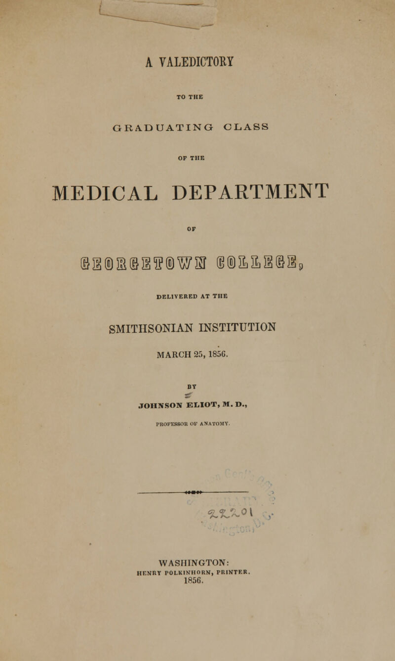 A VALEDICTORY GRADUATING CLASS MEDICAL DEPARTMENT DELIVERED AT THE SMITHSONIAN INSTITUTION MARCH 25, 185G. BY JOHNSON EL.IOT, M. D., PROFESSOR OF ANATOMY. %<L^o\ . WASHINGTON: HENRY POLKINHORN, PRINTER. 1856.