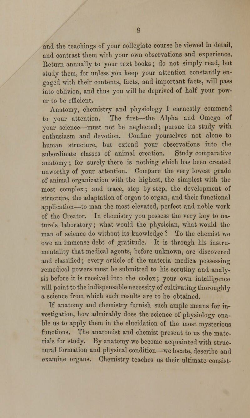 and the teachings of your oollegiate course be viewed in detail, and contrast them with your own observations and experience. Return annually to your text books ; do not simply read, but study them, for unless you keep your attention constantly en- gaged with their contents, facts, and important facts, will pass into oblivion, and thus you will be deprived of half your pow- er to be efficient. Anatomy, chemistry and physiology I earnestly commend to your attention. The first-—the Alpha and Omega of your science—must not be neglected; pursue its study with enthusiasm and devotion. Confine yourselves not alone to human structure, but extend your observations into the subordinate classes of animal oreation. Study comparative anatomy; for surely there is nothing >vhich has been created unworthy of your attention. Compare the very lowest grade of animal organization with the highest, the simplest with the most complex; and trace, step by step, the development of structure, the adaptation of organ to organ, and their functional application—to man the most elevated, perfect and noble work of the Creator. In chemistry you possess the very key to na- ture's laboratory; what would the physician, what would the man of science do without its knowledge ? To the chemist wo owe an immense debt of gratitude. It is through his instru- mentality that medical agents, before unknown, are discovered and classified; every article of the materia medica possessing remedical powers must be submitted to his scrutiny and analy- sis before it is reoeivod into the codex; your own intelligence will point to the indispensable necessity of cultivating thoroughly a science from which such results are to be obtained. If anatomy and chemistry furnish such ample means for in- vestigation, how admirably does the science of physiology ena- ble us to apply them in the elucidation of the most mysterious functions, The anatomist and chemist present to us the mate- rials for study. By anatomy wo become acquainted with struc- tural formation and physical condition—we locate, describe and examine organs. Chemistry teaches us their ultimate consist-