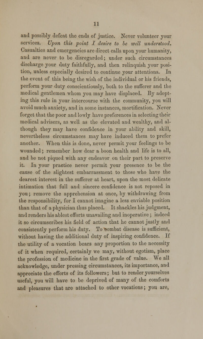 and possibly defeat the ends of justice. Never volunteer your services. Upon this point I desire to be well understood. Casualties and emergencies are direct calls upon your humanity, and are never to be disregarded; under such circumstances discharge your duty faithfully, and then relinquish your posi- tion, unless especially desired to continue your attentions. In the event of this being the wish of the individual or his friends, perform your duty conscientiously, both to the suiferer and the medical gentlemen whom you may have displaced. By adopt- ing this rule in your intercourse with the community, you will avoid much anxiety, and in some instances, mortification. Never forget that the poor and lowly have preferences in selecting their medical advisers, as well as the elevated and wealthy, and al- though they may have confidence in your ability and skill, nevertheless circumstances may have induced them to prefer another. When this is done, never permit your feelings to be wounded; remember how dear a boon health and life is to all, and be not piqued with any endeavor on their part to preserve it. In your practice never permit your presence to be the cause of the slightest embarrassment to those who have the dearest interest in the sufferer at heart, upon the most delicate intimation that full and sincere confidence is not reposed in you; remove the apprehension at once, by withdrawing from the responsibility, for I cannot imagine a less enviable position than that of a physician thus placed. It shackles his judgment, and renders his ablest efforts unavailing and inoperative; indeed it so circumscribes his field of action that he cannot justly and consistently perform his duty. To combat disease is sufficient, without having the additional duty of inspiring confidence. If the utility of a vocation bears any proportion to the necessity of it when required, certainly we may, without egotism, place the profession of medicine in the first grade of value. We all acknowledge, under pressing circumstances, its importance, and appreciate the efforts of its followers; but to render yourselves useful, you will have to be deprived of many of the comforts and pleasures that are attached to other vocations; you are,