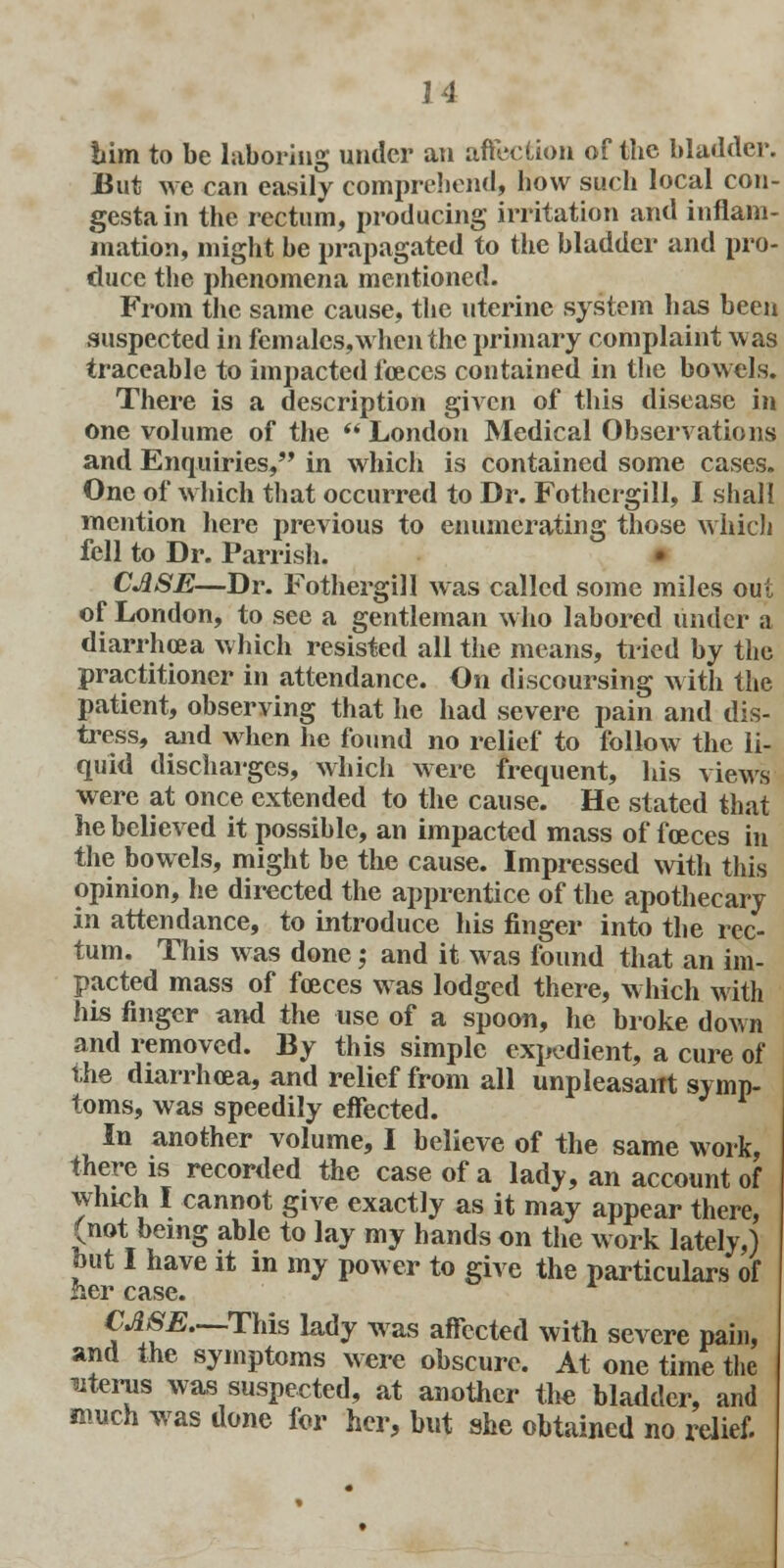 him to be laboring under an after.Lion of the bladder. But we can easily comprehend, bow such local con- gesta in the rectum, producing irritation and inflam- mation, might be prapagated to the bladder and pro- duce the phenomena mentioned. From the same cause, the uterine system has been suspected in fern ales, when the primary complaint was traceable to impacted foeces contained in the bowels. There is a description given of this disease in one volume of the  London Medical Observations and Enquiries, in which is contained some cases. One of which that occurred to Dr. Fothcrgill, I shall mention here previous to enumerating those which fell to Dr. Parrish. CASE—Dr. Fothergill was called some miles out of London, to see a gentleman who labored under a diarrhoea which resisted all the means, tried by the practitioner in attendance. On discoursing with the patient, observing that he had severe pain and dis- tress, and when be found no relief to follow the li- quid discharges, which were frequent, his views were at once extended to the cause. He stated that he believed it possible, an impacted mass of foeces in the bowels, might be the cause. Impressed with this opinion, he directed the apprentice of the apothecary in attendance, to introduce his finger into the rec- tum. This was done; and it was found that an im- pacted mass of foeces was lodged there, which with his finger and the use of a spoon, he broke down and removed. By this simple expedient, a cure of the diarrhoea, and relief from all unpleasant symp- toms, was speedily effected. In another volume, I believe of the same work, there is recorded the case of a lady, an account of which I cannot give exactly as it may appear there, (not being able to lay my hands on the work lately,) but I have it in my power to give the particulars of her case. CASE—This lady was affected with severe pain, and the symptoms were obscure. At one time the uterus was suspected, at another the bladder, and much was done for her, but she obtained no relief.