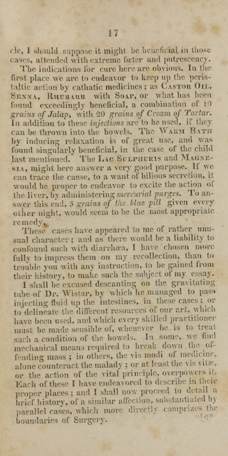 cle, I should suppose it might be beneficial in those cases, attended with extreme foeter and putrescency. The indications for cure here are obvious. In the first place we are to endeavor to keep up the peris- taltic action by cathatic medicines; as Castor Oil, Senna, Rhubarb with Soap, or what has been found exceedingly beneficial, a combination of 10 grains of Jalap, with 20 grains, of Cream of Tartar, In addition to these injections are to be used, if they can be thrown into the bowels. The Warm Bath by inducing relaxation is of great use, and y.-as found singularly beneficial, in the case of the child last mentioned. The Lac Sulphuris and Magne- sia, might here answer a very good purpose. If we can trace the cause, to a want of bilious secretion, it would be proper to endeavor to excite the action of the liver, bv administering mercurial purges. To an- r this end, 5 grains of the blue pill given every other night, would seem to be the most appropriate remedy. These cases have appeared to me of rather unu- sual character; and as there would be a liability to confound such with diarrhoea, I have chosen more fully to impress them on my recollection, than to trouble you with any instruction, to be gained from their history, to make such the subject of my essay. I shall be excused descanting on the gravitating Tube of Dr. Wistar, by which he managed to puss injecting fluid up the intestines, in these cases; or to delineate the different resources of our art, which have been used, and which every skilled practitioner must be made sensible of, whenever he is to treat such a condition of the bowels. In some, we find mechanical means required to break down the ol- fending mass ; in others, the vis modi of medicine, alone counteract the malady ; or at least the vis vita;, or the action of the vital principle, overpowers it. Each of these I have endeavored to describe in their proper places; and I shall now proceed to detail a brief history, of a similar affection, substantiated ,r, parallel cases, which more frvv+W i boundaries of Surgery.