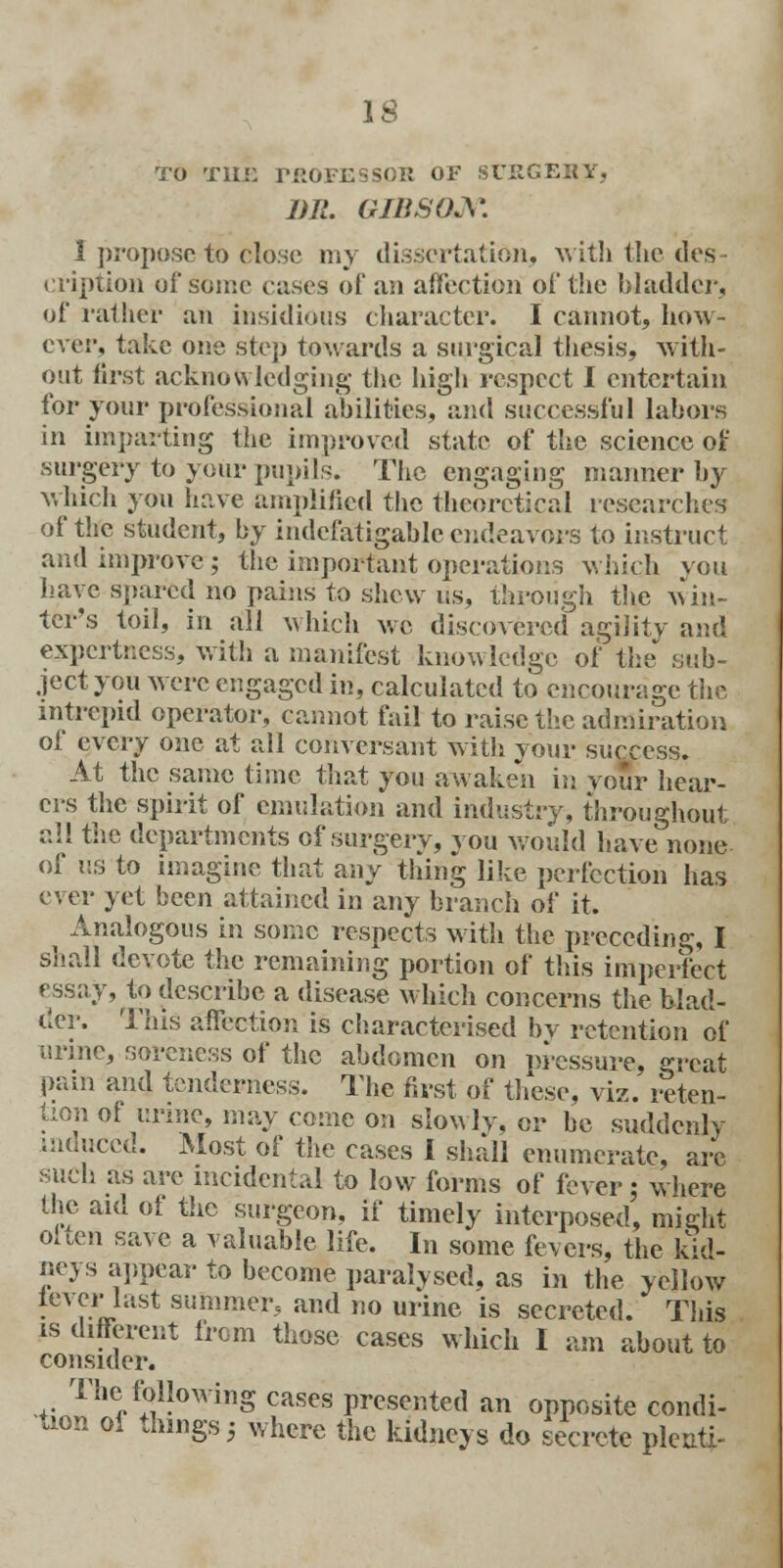 TO THE TROFESSOK OF SUEGEKY, DR. GIBSON. I propose to olose my dissertation, with the desr eription of some cases of an affection of the bladder, of rather an insidious character. I cannot, how- ever, take one step towards a surgical thesis, with- out first acknowledging- the high respect I entertain for your professional abilities, and successful labors in imparting the improved state of the science of surgery to your pupils. The engaging manner by which you have amplified the theoretical researches of the student, by indefatigable endeavors to instruct and improve; the important operations which you have spared no pains to shew us, through the win- ter's toil, in all which we discovered agility and expertness, with a manifest knowledge of the sub- ject you were engaged in, calculated to encourage the intrepid operator, cannot fail to raise the admiration of every one at all conversant with your success. At the same time that you awaken in vour hear- ers the spirit of emulation and industry, throughout all the departments of surgery, you would have none of us to imagine that any thing like perfection has ever yet been attained in any branch of it. Analogous in some respects with the preceding, I shall devote the remaining portion of this imperfect essay, to describe a disease which concerns the blad- der. This affection is characterised by retention of urine, soreness of the abdomen on pressure, great pain and tenderness. The first of these, viz. reten- tion of urine, may come on slowly, or be suddenly mduccd. Most of the cases I shall enumerate, arc such as are incidental to low forms of fever; where the aid of the surgeon, if timely interposed, might oiien save a valuable life. In some fevers, the kid- neys appear to become paralysed, as in the yellow lever last summer, and no urine is secreted. This is different from those cases which I am about to consider. The following cases presented an opposite condi- tion of things 5 where the kidneys do secrete pleati-