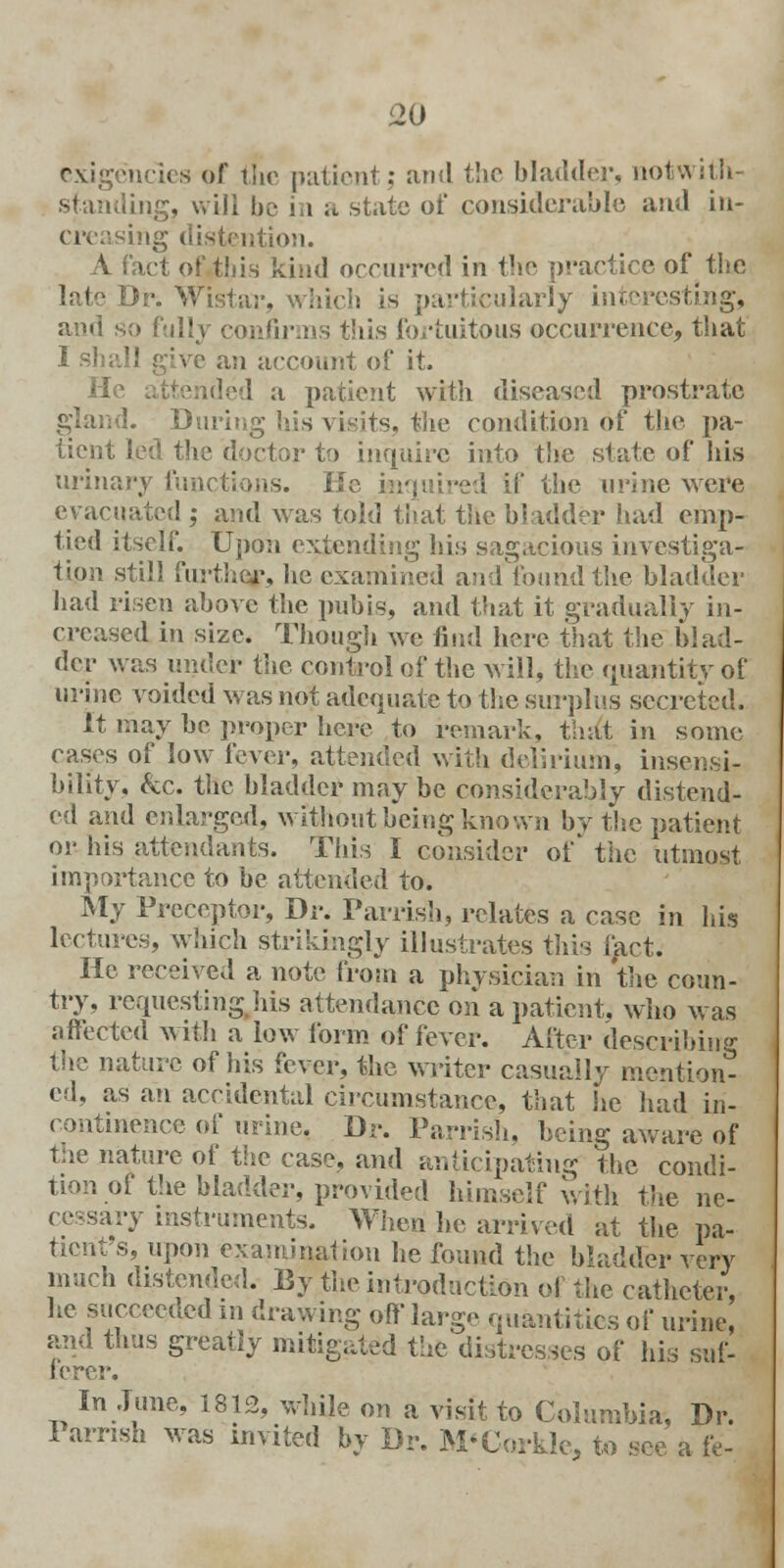 exigencies of the patient; and the bladder, notwith- standing, will be in a state oi' considerable and in- creasing distention. A fact of this kind occurred in the practice of the Dr. Wistar, which is particularly interesting, ami so fully • this fortuitous occurrence, that I shall give an account of it. He attended a patient with diseased prostrate gland. During his visits, the condition of the pa- tient led the doctor to inquire into the state of his urinary functions. Kc inquired if the urine were evacuated ; and was told that the bladder had emp- tied itself. Upon extending his sagacious investiga- tion still further, lie examined and found the bladder had risen above the pubis, and that it gradually in- creased in size. Though we find here that the blad- der was under the control of the will, the quantity of urine voided was not adequate to the surplus secreted. It may be proper here to remark, that in some cases of low fever, attended with delirium, insensi- bility, kc. the bladder may be considerably distend- ed and enlarged, without being known bv the patient or his attendants. This I consider of the utmost importance to be attended to. My Preceptor, Dr. Parrish, relates a case in his lectures, which strikingly illustrates this fact. He received a note from a physician in 'the coun- try, requesting his attendance on a patient, who was affected with a low form of fever. After describing the nature of his fever, the writer casually mention^ ed, as an accidental circumstance, that he had in- continence of urine. Dr. Parrish, being aware of the nature of the case, and anticipating the condi- tion of the bladder, provided himself with the ne- cessary instruments. When he arrived at the pa- tient's, upon examination he found the bladder very much distended. By the introduction of the catheter, he succeeded in drawing off' large quantities of urine, and thus greatly mitigated the distresses of his suf- ferer. In June, 1812, while on a visit to Columbia, Dr. Parrish was invited by Dr. M'Corkle, to see a ft-