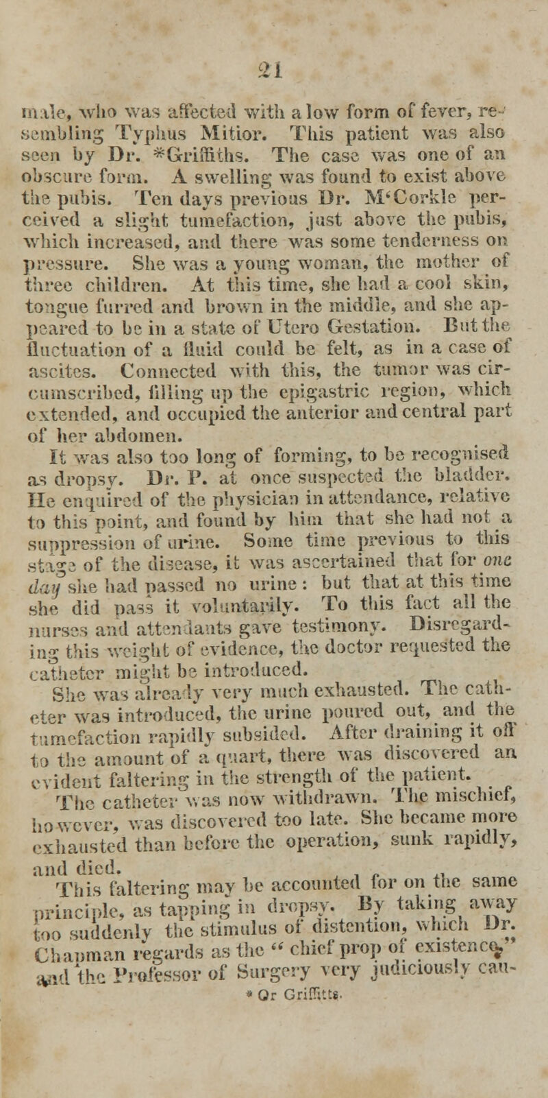 male, who was affected with alow form of fever, re- sembling Typhus Mitior. This patient was also seen by Dr. ^Griffiths. The case was one of an obscure form. A swelling was found to exist above the pubis. Ten days previous Dr. M'Corkle per- ceived a slight tumefaction, just above the pubis, which increased, and there was some tenderness on pressure. She was a young woman, the mother of three children. At this time, she had a cool skin, tongue furred and brown in the middle, and she ap- peared to be in a state of Utero Gestation. But the fluctuation of a fluid could be felt, as in a case of ascites. Connected with this, the tumor was cir- cumscribed, lilling up the epigastric region, which extended, and occupied the anterior and central part of her abdomen. It was also too long of forming, to be recognised as dropsv. Dr. P. at once suspected the bladder. He enquired of the physician in attendance, relative to this point, and found by him that she had not a suppression of urine. Some time previous to this sta^e of the disease, it was ascertained that for one day she had passed no urine : but that at. this time she did pass it voluntarily. To this fact all the nurses and attendants gave testimony. Disregard- ing this weight of evidence, the doctor requested the catheter might be introduced. She was already very much exhausted. The cath- eter was introduced, the urine poured out, and the tumefaction rapidly subsided. After draining it off to the amount of a quart, there was discovered an evident faltering in the strength of the patient. The catheter was now withdrawn. The mischief, however, was discovered too late. She became more exhausted than before the operation, sunk rapidly, and died. • This faltering may be accounted for on the same principle, as tapping in dropsy. By taking away too suddenly the stimulus ot distention, which Dr. Chanman regards as the » chief prop of existence^ W& the Professor of Surgery very judiciously cau- * Or Griffitt*