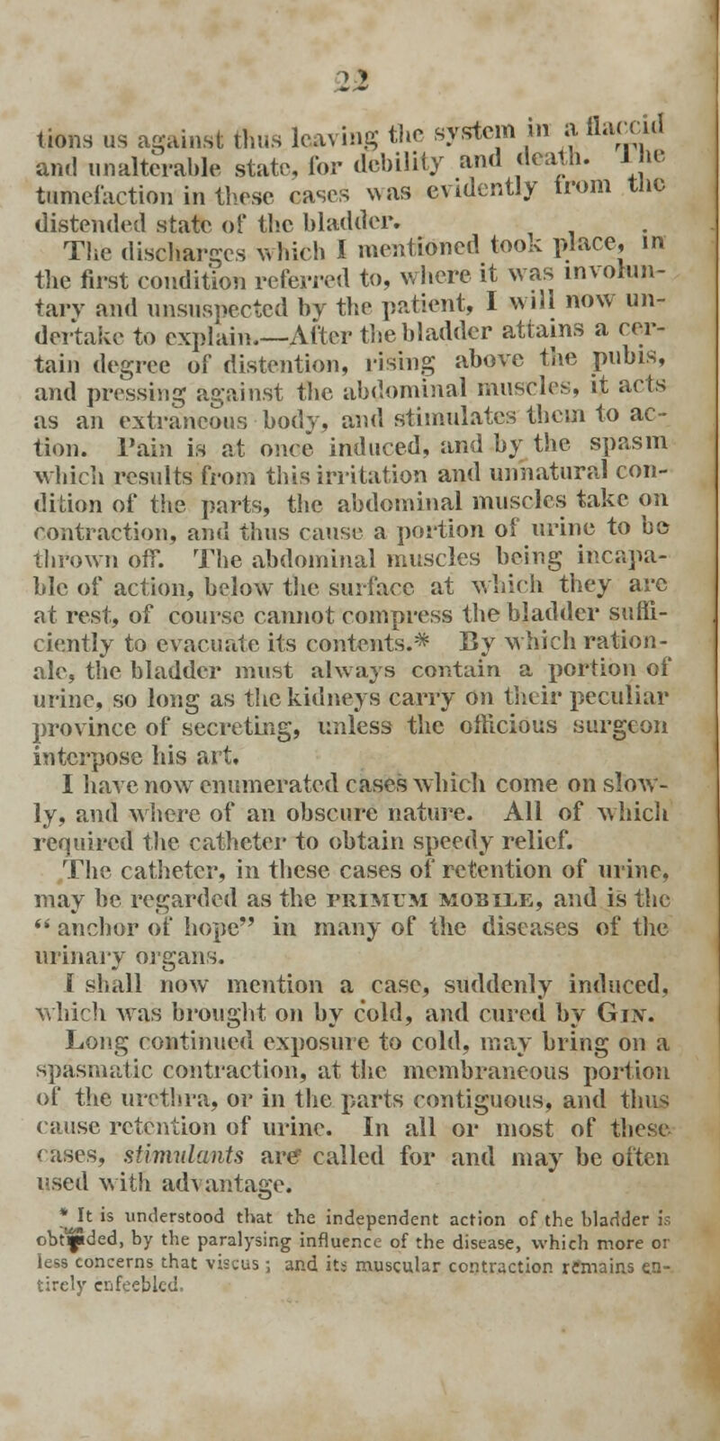 11 lions us against thus leaving the system in a flaccid and unalterable state, for debility and death, ine tumefaction in these cases was evidently trom the distended state of the bladder. The discharges which I mentioned took place, in the first condition referred to, where it was involun- tary and unsuspected by the patient, I will now un- dertake to explain.—After the bladder attains a cer- tain degree of distention, rising above the pubis, and pressing against the abdominal muscles, it acts as an extraneous body, and stimulates them to ac- tion. Tain is at onoe induced, and by the spasm which results from this irritation and unnatural con- dition of the parts, the abdominal muscles take on contraction, and thus cause a portion of urine to bo thrown off. The abdominal muscles being incapa- ble of action, below the surface at which they arc at rest, of course cannot compress the bladder suffi- ciently to evacuate its contents.* By which ration- ale, the bladder must always contain a portion of urine, so long as the kidneys carry on their peculiar province of secreting, unless the officious surgeon interpose his art, I have now enumerated cases which come on slow- ly, and where of an obscure nature. All of which required the catheter to obtain speedy relief. The catheter, in these cases of retention of urine, may be regarded as the primum mobile, and is the  anchor of hope in many of the diseases of the urinary organs, [ shall now mention a case, suddenly induced, which was brought on by cold, and cured by Guv. Long continued exposure to cold, may bring on a spasraatic contraction, at the membraneous portion of the urethra, or in the parts contiguous, and thus cause retention of urine. In all or most of these rases, stimulants are? called for and may be often used with advantage. * It is understood that the independent action of the bladder is obtflded, by the paralysing influence of the disease, which more or less concerns that viscus; and its muscular contraction remains en- tirely enfeebled.