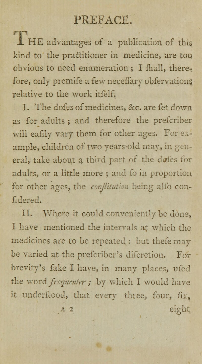 PREFACE. X. HE advantages of a publication of this kind to the practitioner in medicine, are too obvious to need enumeration ; I fhall, there- fore, only premife a few neceflary obfervation$ relative to the v/ork itfelf. I. The dofes of medicines, &c. are fet down as for adults ; and therefore the prefcriber will eafily vary them for other ages. For ex- ample, children of two years-old may, in gen- eral, take about a third part of the dtffes for adults, or a little more ; and fo in proportion for other ages, the conflih ; alfo con-: fidered. II. Where it could conveniently be done, I have mentioned the intervals at which the medicines are to be repeated : but thefe may be varied at the prefcriber's difcretion. For brevity's fake I have, in many places, ufed the word frequenter ; by which I would have it underftood, that every three, four, fix, A 2 eight