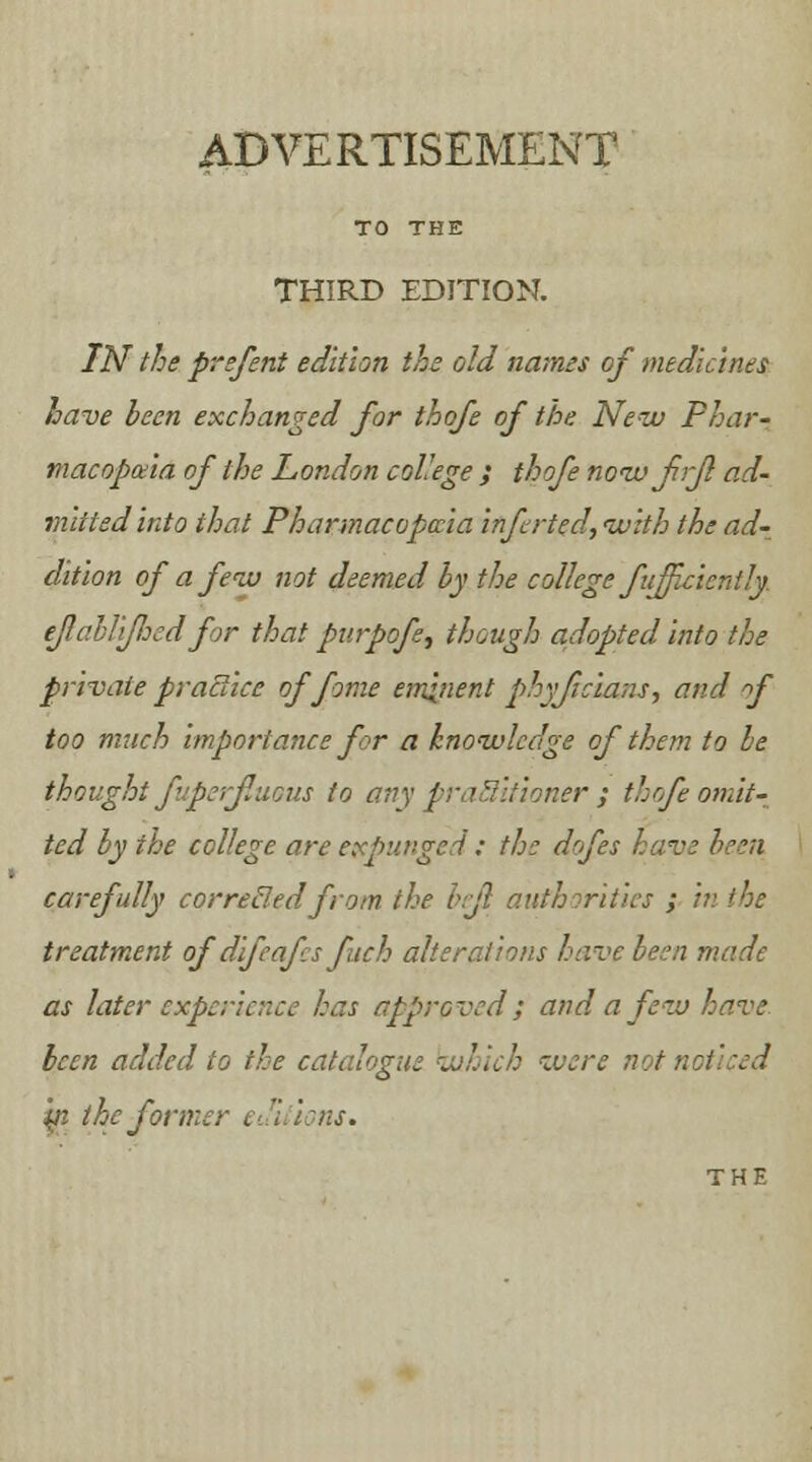 ADVERTISEMENT TO THE THIRD EDITION. IN the prefent edition the old names of medicines have been exchanged for thqfe of the New Phar- macopeia of the London college ; thofe now frjl ad- mitted into that Pharmacopoeia Infrted, with the ad- dition of a few not deemed by the college fu/f ejlablijlied for that purpofe, though adopted Into the private practice of fame eminent phyjtclans, and f too much Importance for a knowledge of them to be thought fuperjluous to any practitioner ; thofe omit- ted by the college are expunged : the dofes have been carefully correded from the be/} authorities ; in the treatment of dlfeafcs fitch alterations have been made as later experience has approved; and a few have been added to the catalogue which were not noticed yi the former editions. THE