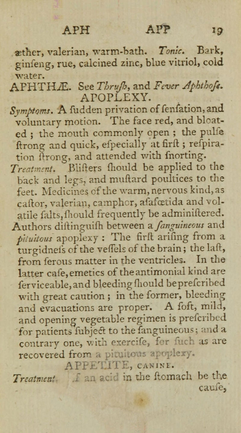 xther, valerian, warm-bath. Tonic. Bark, ginfeng, rue, calcined zinc, blue vitriol, cold water. APHTHiE. See Thrujb, and Fever Jpbthofi. APOPLEXY. Symptoms. A fudden privation of fenfation, and voluntary motion. The face red, and bloat- ed ; the mouth commonly open ; the pulfe ftrong and quick, especially at firft ; refpira- tion ftrong, and attended with fnorting. Treatment. Blifters fliould be applied to the back and legs, and milliard poultices to die feet. Medicines cf the warm, nervous kind, as caftor, valerian, camphor, afafcetida and vol- atile ialtSjfhould frequently be adminiftered. Authors diilinguifh between a fangulneom and pituitous apoplexy : The firlt anting from a turgidneis of the veffels of the brain; the laft, from ferous matter in the ventricles. In the latter cafe,emetics of theantimonial kind are ferviceable,and bleeding fliould beprefcribed with great caution ; in the former, bleeding and evacuations are proper. A foft, mild, and opening vegetable regimen is prescribed for patients fubject to the fanguineous \ and a contrary one, with exerc U are recovered from >lery. APi , CANINE. Treatment in die ftomach be the caufe,