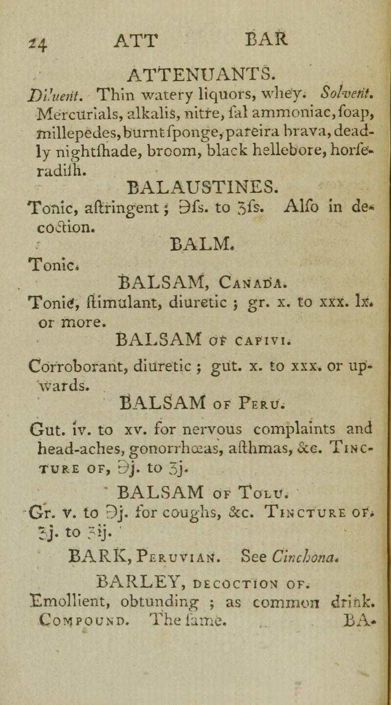 ATTENUANTS. Diluent. Thin watery liquors, whey. Solvent. Mercurials, alkalis, nitre, fal ammoniac,foap, millepedes, burnt fponge,pareira brava, dead- ly nightlhade, broom, black hellebore, horfe- radiih. BALAUST1NES. Tonic, aftringent; 9fs. to 5fs. Alfo in de- coction. BALM. Tonic. BALSAM, Canada. Tonitf, llimulant, diuretic ; gr. x. to xxx. Ix. or more. BALSAM of capivi. Corroborant, diuretic ; gut. x. to xxx. or up- wards. BALSAM of Peru. Gut. iv. to xv. for nervous complaints and head-aches, gonorrhoeas, afthmas, &e. Tinc- ture of, b*j. to 5j. ■ BALSAM of Tolu. Gr. v. to r)]. for coughs, &c. Tincture of. I}- to ?ij. BARK, Peruvian. See Cinchona, BARLEY, decoction of. Emollient, obtunding ; as common drink. Compound. Thefarftfe. BA*