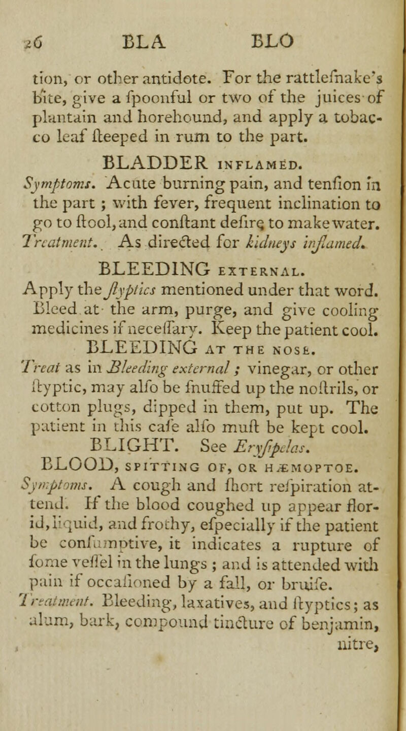 id BLA BLO tion, or other antidote. For the rattlefnakc's bite, give a fpoonful or two of the juices-of plantain and horehound, and apply a tobac- co leaf ileeped in rum to the part. BLADDER inflamed. Symptoms. Acute burning pain, and tenfion In the part ; with fever, frequent inclination to go to ftool, and conftant defire; to make water. Treatment. As dire&ed for kidneys injlamed. BLEEDING external. Apply xhejlyptics mentioned under that word. Bleed.at- the arm, purge, and give cooling medicines if neceifarv. Keep the patient cool. BLEEDING AT THE NOSE. Treat as in Bleeding external; vinegar, or other ffyptic, may alio be muffed up the noilrils, or cotton plugs, dipped in them, put up. The patient in this cafe alfo muft be kept cool. ^ BLIGHT. See Eryfoelas. BLOOD, SPITTING OF, OR H.EMOPTOE. Symptoms. A cough and fhort refpiration at- tend. If the blood coughed up appear flor- id, liquid, and frothy, efpecially if the patient be confu notive, it indicates a rupture of fome veffel in the lungs ; and is attended with pain if occafioned by a fall, or bruife. 2 reaiment. Bleeding, laxatives, and icyptics; as alum, bark, compound tincture of benjamin, nitre,