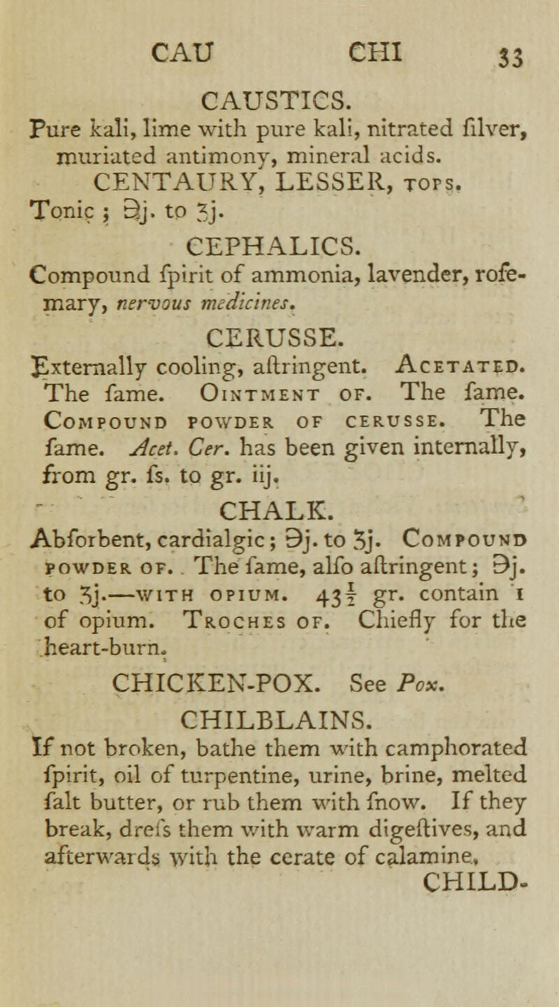 CAUSTICS. Pure kali, lime with pure kali, nitrated filver, muriated antimony, mineral acids. CENTAURY, LESSER, tops. Tonic ; B.j. to 3j. CEPHALICS. Compound fpirit of ammonia, lavender, rofe- mary, nervous medicines. CERUSSE. Externally cooling, aftringent. Acetated. The fame. Ointment of. The fame. Compound powder of cerusse. The fame. Acet. Cer. has been given internally, from gr. fs. to gr. iij. CHALK. Abforbent, cardialgic; 9j. to 3> Compound powder of. The fame, alfo aftringent; 9j. to J5j«—with opium. 43! gr. contain I of opium. Troches of. Chiefly for the heart-burn. CHICKEN-POX. See Pox. CHILBLAINS. If not broken, bathe them with camphorated fpirit, oil of turpentine, urine, brine, melted fait butter, or rub them with fnow. If they break, dreis them with warm digeftives, and afterwards with the cerate of calamine. CHILD-