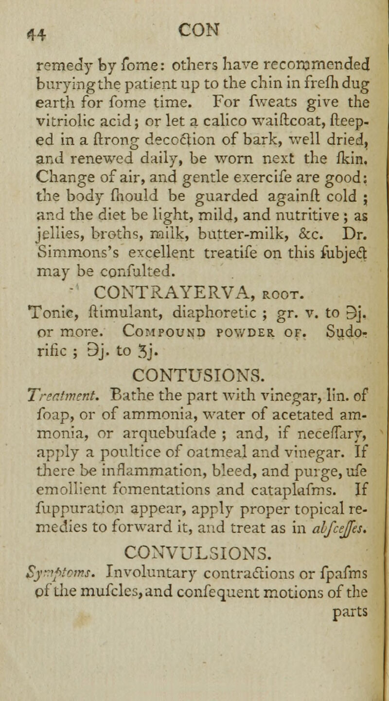 remedy by fome: others have recommended burying the patient up to the chin in frefh dug earth for fome time. For fweats give the vitriolic acid; or let a calico waiftcoat, fteep- ed in a ftrong decoction of bark, well dried, and renewed daily, be worn next the fkin. Change of air, and gentle exercife are good: the body mould be guarded againft cold ; and the diet be light, mild, and nutritive ; as jellies, broths, milk, butter-milk, &c. Dr. Simmons's excellent treatife on this fubjed may be confulted. - CONTRAYERVA, root. Tonic, ftimulant, diaphoretic ; gr. v. to Bj. or more. Compound powder of. Sudo- rific ; 9j. to 3j« CONTUSIONS. Treatment. Bathe the part with vinegar, lin. of foap, or of ammonia, water of acetated am- monia, or arquebufade ; and, if nece/Tary, apply a poultice of oatmeal and vinegar. If there be inflammation, bleed, and purge, ufe emollient fomentations and cataplafms. If fuppuration appear, apply proper topical re- medies to forward it, and treat as in abfcejfes. CONVULSIONS. Symptoms. Involuntary contractions or fpafms of the mufcles,and confequent motions of the parts