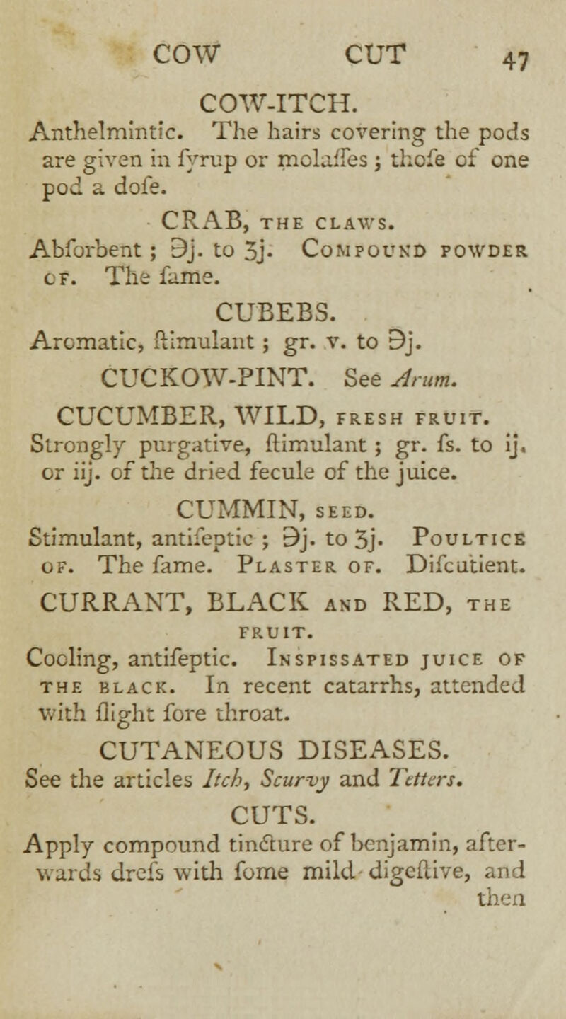 COW-ITCH. Anthelmintic. The hairs covering the pods are given in fyrup or mola^es ; thcfe of one pod a dofe. CRAB, THE CLAWS. Abforbent; 9j. to 3j- Compound powder cf. The fume. CUBEBS. Aromatic, ftimulant; gr. v. to 9j. CUCKOW-PINT. See Arum. CUCUMBER, WILD, fresh fruit. Strongly purgative, ftimulant ; gr. fs. to ij. or iij. of the dried fecule of the juice. CUMMIN, SEED. Stimulant, antifeptic ; 9j. to 3j« Poultice of. The fame. Plaster of. Difcutient. CURRANT, BLACK and RED, the fruit. Coding, antifeptic. Inspissated juice of the black. In recent catarrhs, attended with flight fore throat. CUTANEOUS DISEASES. See the articles Itch, Scurvy and Tetters. CUTS. Apply compound tincture of benjamin, after- wards drefs with fome mild.-digcfl.ive, and then