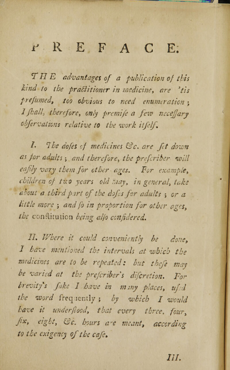 PREFACE. THE advantages of a publication of this kind to the practitioner in medicine, are 'tis pre'fume'a, too obvious to need enumeration ; 1 jhall, therefore, only premife a few neceffary obfervations relative to the work itfelf. L 7be dofes of medicines &c. are ft down as for adults; and therefore, the prefcriber will eafity vary thern for other ages. For example, children of two years old :aay, in general, take trout a third part of the dofes for adults ; or a little more ; and fo in proportion for other ages, the conftitution being aifo con fide red. II. Where it cculd conveniently be done, I have mentioned the intervals at which the medicines are to be repeated: but tbefe may be varied at the prefcriber s difcretion. For brevity's fake I have in miny places, ufed the word freq lently ; by which I would have it underflood, that every three, four fix, eight, &c. hours a*e meant, according to the exigency of the cafe> HI.